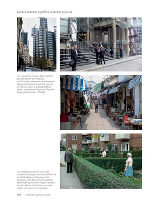 100 ciudades para la gente
bordes blandos significa ciudades seguras
Los rascacielos o torres altas también
pueden contar con espacios
transicionales elegantes,que resuelven
el paso del espacio interior al exterior
de manera suave y gradual (Ediﬁcio
Lloyd’s de Londres.Arquitecto:Richard
Rogers y Asociados,1978-86).
Los bordes blandos en una calle
comercial china y en un área residencial
en Frederiksberg, Dinamarca. En
cualquier caso, la transición gradual
permite la aparición de mayor cantidad
de actividades al aire libre y provee
mayor sensación de seguridad.
 