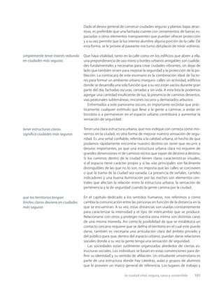 la ciudad vital, segura, sana y sostenible 101
Dado el deseo general de construir ciudades seguras y plantas bajas atrac-
tivas, es preferible que una fachada cuente con cerramientos de barras es-
paciadas u otros elementos transparentes que puedan ofrecer protección
y a su vez permitir que la luz interior alumbre alguna porción de la calle. De
esta forma, se le provee al paseante nocturno del placer de mirar vidrieras.
Que haya vitalidad, tanto en la calle como en los ediﬁcios que abren a ella,
una preponderancia de uso mixto y bordes urbanos amigables son cualida-
des fundamentales y necesarias para crear ciudades vibrantes, sin dejar de
lado que también sirven para mejorar la seguridad y la protección de la po-
blación. La contracara de este escenario es la combinación ideal de facto-
res para formar un ambiente urbano inseguro: calles sin actividad, ediﬁcios
donde se desarrolla una sola función que a su vez están vacíos durante gran
parte del día, fachadas oscuras, cerradas y sin vida. A esta lista le podemos
agregar una cantidad insuﬁciente de luz, la presencia de caminos desiertos,
vías peatonales subterráneas, rincones oscuros y demasiados arbustos.
Enfrentados a este panorama oscuro, es importante recordar que prác-
ticamente cualquier estímulo que lleve a la gente a caminar, a andar en
bicicleta o a permanecer en el espacio urbano contribuirá a aumentar la
sensación de seguridad.
Tener una clara estructura urbana, que nos indique con certeza cómo mo-
vernos en la ciudad, es otra forma de mejorar nuestra sensación de segu-
ridad. Es una señal conﬁable, referida a la calidad urbana, el hecho de que
podamos rápidamente encontrar nuestro destino sin tener que recurrir a
desvíos importantes, ya que una estructura urbana clara no requiere de
grandes dimensiones ni de caminos rectos que vayan de destino a destino.
Si los caminos dentro de la ciudad tienen claras características visuales,
si el espacio tiene carácter propio y si las vías principales son fácilmente
distinguibles de las que no lo son, no importa que las calles se corcoveen
o que la trama de la ciudad sea variada. La presencia de señales, carteles
indicadores y una buena iluminación por las noches son elementos cen-
trales que afectan la relación entre la estructura urbana, la sensación de
pertenencia y la de seguridad cuando la gente camina por la ciudad.
En el capítulo dedicado a los sentidos humanos, nos referimos a cómo
cambia la comunicación entre las personas en función de la distancia en la
que se encuentran. A su vez, estas distancias son usadas constantemente
para caracterizar la intensidad y el tipo de intercambio que se produce.
Relacionarse con otros y proteger nuestra zona íntima son distintas caras
de una misma moneda. Así como la posibilidad de que se establezca un
contacto cercano requiere que se deﬁna el territorio en el cual este puede
darse, también es necesaria una articulación clara del ámbito privado y
del público para que, dentro del espacio urbano, puedan darse relaciones
sociales donde a su vez la gente tenga una sensación de seguridad.
Las sociedades están sutilmente organizadas alrededor de ciertas es-
tructuras sociales. Los individuos se basan en estas convenciones para de-
ﬁnir su identidad y su sentido de aﬁliación. Un estudiante universitario es
parte de una estructura donde hay cátedras, aulas y grupos de alumnos
que le proveen un marco general de referencia. Los lugares de trabajo y
simplemente tener interés redunda
en ciudades más seguras
tener estructuras claras
signiﬁca ciudades más seguras
que los territorios tengan
límites claros deviene en ciudades
más seguras
 