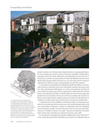 102 ciudades para la gente
la seguridad y el territorio
Los arquitectos que realizaron el
complejo residencial Parque Sibelius,
en Copenhague,Dinamarca,junto al
Consejo Danés para la Prevención del
Delito,delimitaron de manera cuidadosa
las distintas categorías espaciales del
conjunto (privado,semiprivado,público
y semipúblico).Estudios posteriores
hechos en este complejo indicaron que
había menos delitos y mayor seguridad
que en conjuntos similares.26
estudio cuentan con distintas áreas, departamentos y equipos profesiona-
les. Una ciudad, por su parte, cuenta con barrios, complejos residenciales y
viviendas únicas. Son estos elementos, acompañados por una serie de in-
dicaciones y carteles, los que proveen el marco de aﬁliación de este sector
dentro del conjunto urbano general. A su vez, esta estructura le asegura a
cada persona, familia o grupo social del lugar que allí están seguros.
La sensación de seguridad y la habilidad de poder decodiﬁcar una situa-
ción social son cuestiones que se ven reforzadas cuando estas estructuras
son clara y físicamente delimitadas. Un cartel anunciándonos el límite de
una ciudad nos indica que estamos ingresando o saliendo de ella. Ciertos
barrios característicos pueden ser demarcados de esta manera, algo que
puede verse en los barrios chinos de numerosas ciudades del mundo. Los
barrios y las calles también pueden aportar esta clase de identiﬁcación, y
también es posible verlos marcando el acceso a conjuntos residenciales.
La elaboración de estos detalles en todos los niveles mencionados, que
hacen a la constitución de esta estructura y del sentido de pertenencia de
una comunidad, contribuye a reforzar la seguridad, tanto de individuos
como de grupos sociales. Las personas que vivan en esta zona pensarán:
“esta es mi ciudad, mi barrio y mi calle”. “Quienes lo observen de afuera
dirán: ahora estoy visitando otra ciudad, otro barrio y otra calle”.
En las pioneras investigaciones llevadas adelante por Oscar Newman****
en el campo de la prevención del delito, ya se observa una relación entre la
 