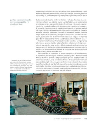 la ciudad vital, segura, sana y sostenible 103
La presencia de un borde blando y
una distinción clara entre el ámbito
público,el semiprivado y el privado,es
una combinación necesaria para que
alguien pueda indicar el lugar donde
vive y así decorarlo con sus ﬂores
preferidas (Almere,Holanda).
seguridad y la existencia de una clara demarcación territorial. En base a esto,
Newman pidió a los planiﬁcadores urbanos que trabajen con claras jerarquías
espaciales,y así poder reforzar la seguridad,tanto la percibida como la real.27
Indicar de modo claro los límites territoriales y reforzar el sentido de perte-
nencia resulta ser una práctica crucial cuando hablamos de los contactos
entre las personas y la protección de la esfera privada. Esto resulta especial-
mente cierto cuando hablamos de sectores residenciales, aun en una esca-
la pequeña. Construir zonas de transición que garanticen un paso gradual
del espacio público al privado signiﬁca que las oportunidades de contacto
entre las personas aumentan. A su vez, los residentes pueden controlar
mejor el paso de las personas y proteger su vida privada. Una zona de tran-
sición, que cuente con las dimensiones adecuadas, asegura un lugar de
paso donde todos están al menos a un brazo de distancia de cada uno.
Anteriormente hicimos referencia a los bordes blandos y su importancia
a la hora de generar vitalidad urbana. También enfatizamos el rol prepon-
derante que pueden jugar jardines delanteros y galerías de acceso dentro
de este proceso. No hay que olvidar que estas zonas de transición entre lo
público y lo privado deben articularse de modo tal que se distinga donde
empieza una y donde termina la otra.
Variaciones en el pavimento, el diseño paisajístico, el amoblamiento,
la vegetación, las cercas y los portones pueden ayudar a delimitar donde
ﬁnaliza el ámbito público y empieza la zona privada o semiprivada. Las
diferencias en altura, en el tipo de escalinata o de escalones también son
capaces de cumplir esta tarea, generando el umbral crítico e indispensable
que ofrece un borde blando. Solo cuando los territorios están claramente
delimitados el ámbito privado puede asumir un grado de protección me-
nor, como una instancia necesaria para que las personas puedan entrar en
contacto con otras y así contribuir a la vida urbana.
que haya transiciones blandas
entre el espacio público y el
privado, por favor
 