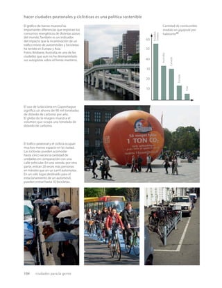104 ciudades para la gente
hacer ciudades peatonales y ciclísticas es una política sostenible
Cantidad de combustible
medido en gigajoule por
habitante28
Estados
Unidos
Australia
Canadá
Europa
Asia
10
30
20
40
50
60
El gráﬁco de barras muestra las
importantes diferencias que registran los
consumos energéticos de distintas zonas
del mundo.También es un indicador
del impacto que la incentivación de un
tráﬁco mixto de automóviles y bicicletas
ha tenido en Europa y Asia.
Fotos:Brisbane,Australia,es una de las
ciudades que aun no ha desmantelado
sus autopistas sobre el frente marítimo.
El uso de la bicicleta en Copenhague
signiﬁca un ahorro de 90 mil toneladas
de dióxido de carbono por año.
El globo de la imagen muestra el
volumen que ocupa una tonelada de
dióxido de carbono.
El tráﬁco peatonal y el ciclista ocupan
muchos menos espacio en la ciudad.
Las ciclovías pueden acomodar
hasta cinco veces la cantidad de
unidades en comparación con una
calle vehicular. En una vereda, por otra
parte, entran 20 veces más personas
en tránsito que en un carril automotor.
En un solo lugar destinado para el
estacionamiento de un automóvil,
pueden entrar hasta 10 bicicletas.
 