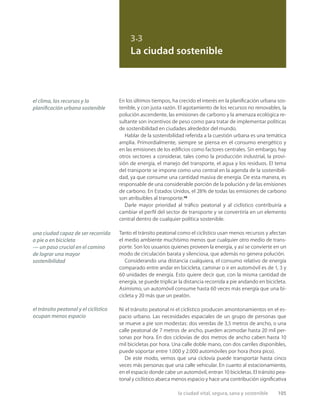 la ciudad vital, segura, sana y sostenible 105
3.3
La ciudad sostenible
En los últimos tiempos, ha crecido el interés en la planiﬁcación urbana sos-
tenible, y con justa razón. El agotamiento de los recursos no renovables, la
polución ascendente, las emisiones de carbono y la amenaza ecológica re-
sultante son incentivos de peso como para tratar de implementar políticas
de sostenibilidad en ciudades alrededor del mundo.
Hablar de la sostenibilidad referida a la cuestión urbana es una temática
amplia. Primordialmente, siempre se piensa en el consumo energético y
en las emisiones de los ediﬁcios como factores centrales. Sin embargo, hay
otros sectores a considerar, tales como la producción industrial, la provi-
sión de energía, el manejo del transporte, el agua y los residuos. El tema
del transporte se impone como uno central en la agenda de la sostenibili-
dad, ya que consume una cantidad masiva de energía. De esta manera, es
responsable de una considerable porción de la polución y de las emisiones
de carbono. En Estados Unidos, el 28% de todas las emisiones de carbono
son atribuibles al transporte.29
Darle mayor prioridad al tráﬁco peatonal y al ciclístico contribuiría a
cambiar el perﬁl del sector de transporte y se convertiría en un elemento
central dentro de cualquier política sostenible.
Tanto el tránsito peatonal como el ciclístico usan menos recursos y afectan
el medio ambiente muchísimo menos que cualquier otro medio de trans-
porte. Son los usuarios quienes proveen la energía, y así se convierte en un
modo de circulación barata y silenciosa, que además no genera polución.
Considerando una distancia cualquiera, el consumo relativo de energía
comparado entre andar en bicicleta, caminar o ir en automóvil es de 1, 3 y
60 unidades de energía. Esto quiere decir que, con la misma cantidad de
energía, se puede triplicar la distancia recorrida a pie andando en bicicleta.
Asimismo, un automóvil consume hasta 60 veces más energía que una bi-
cicleta y 20 más que un peatón.
Ni el tránsito peatonal ni el ciclístico producen amontonamientos en el es-
pacio urbano. Las necesidades espaciales de un grupo de personas que
se mueve a pie son modestas: dos veredas de 3,5 metros de ancho, o una
calle peatonal de 7 metros de ancho, pueden acomodar hasta 20 mil per-
sonas por hora. En dos ciclovías de dos metros de ancho caben hasta 10
mil bicicletas por hora. Una calle doble mano, con dos carriles disponibles,
puede soportar entre 1.000 y 2.000 automóviles por hora (hora pico).
De este modo, vemos que una ciclovía puede transportar hasta cinco
veces más personas que una calle vehicular. En cuanto al estacionamiento,
en el espacio donde cabe un automóvil, entran 10 bicicletas. El tránsito pea-
tonal y ciclístico abarca menos espacio y hace una contribución signiﬁcativa
el clima, los recursos y la
planiﬁcación urbana sostenible
una ciudad capaz de ser recorrida
a pie o en bicicleta
— un paso crucial en el camino
de lograr una mayor
sostenibilidad
el tránsito peatonal y el ciclístico
ocupan menos espacio
 