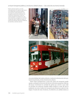 106 ciudades para la gente
un buen transporte público y una buena calidad urbana — dos caras de una misma moneda
Poder caminar,esperar y circular
cómodamente son aspectos que hacen
a la calidad del transporte público.
Una atractiva senda peatonal y una
acogedora parada de autobuses son
cuestiones importantes a tener en
cuenta (parada de autobuses en San
José,Costa Rica,y pasajeros en tránsito,
Ciudad del Cabo,Sudáfrica).Abajo:un
tranvía de Friburgo,Alemania,evidencia
los beneﬁcios de este sistema.
a la sostenibilidad del medio ambiente, mediante la disminución de la po-
lución de partículas y de las emisiones de carbono.
Darle mayor protagonismo a estas dos clases de transporte puede
ayudar a manejar la transición del tránsito vehicular al peatonal. Además
de buscar incrementar la cantidad de gente que camine o que ande
en bicicleta; los esfuerzos también deben dirigirse a tratar de que la
población use estos medios de transporte para distancias cada vez más
largas. A través de estas iniciativas, el ambiente y la calidad urbana se
 
