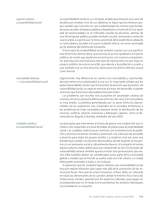la ciudad vital, segura, sana y sostenible 109
La sostenibilidad social es un concepto amplio que presenta una serie de
desafíos por resolver. Uno de sus objetivos es lograr que los diversos gru-
pos sociales que conviven en una ciudad tengan las mismas oportunida-
des para acceder al espacio público y desplazarse a través de él. Esa igual-
dad de oportunidades se ve reforzada cuando las personas, además de
usar el transporte público, pueden también circular caminando o arriba de
una bicicleta. La gente que no tiene automóvil debe poder llevar adelante
su rutina diaria y acceder a lo que la ciudad le ofrece, sin verse restringida
por la pobreza del sistema de transporte.
El concepto de sostenibilidad social también cuenta con una significa-
tiva dimensión democrática, que prioriza el acceso igualitario al espacio
público, de modo que podamos encontrarnos con nuestros semejantes.
Un prerrequisito esencial para este tipo de operaciones es que haya un
espacio público de acceso sencillo, que aliente a la población a usarlo y
que también sea un sitio atractivo tanto para encuentros del tipo casual
como formal.
Lógicamente, hay diferencias en cuanto a las necesidades y oportunida-
des que tienen una ciudad pobre y una rica. Es importante señalar que los
países desarrollados tienen que incrementar la atención que le prestan a la
sostenibilidad social, un aspecto esencial a la hora de desarrollar ciudades
atractivas que funcionen adecuadamente para todos.
Los problemas son muchos más acuciantes en sociedades urbanas de
menores recursos, porque la diferencia entre los más ricos y los más pobres
es muy amplia. La pobreza generalizada, por su parte, limita las oportu-
nidades de los segmentos más marginales de la sociedad. Enfrentarse a
los problemas de estas sociedades requiere revisar la distribución de los
recursos, políticas urbanas visionarias y liderazgos capaces, como el de-
mostrado en Bogotá, Colombia, alrededor del año 2000.
Los principios que intervienen a la hora de pensar una ciudad vital son si-
milares a los requeridos a la hora de hablar de planes para la sostenibilidad
social. Las ciudades vitales buscan terminar con la tendencia de la pobla-
ción a recluirse en barrios cerrados y promover una urbe que sea accesible
y atractiva para todos los grupos sociales. La ciudad es vista así como una
entidad que cumple una función democrática, donde la gente se encuen-
tra con un panorama social y culturalmente diverso. Al compartir el mismo
espacio urbano, todos deben procurar comprender al otro. El concepto de
sostenibilidad urbana también apunta a incluir a las generaciones que vie-
nen. Ellos también deben ser considerados como parte de la comunidad
global, a medida que el mundo se vuelve cada vez más urbano. La ciudad
debe poder acomodar a todos y ser inclusiva.
Si queremos que las ciudades logren obtener esta sostenibilidad social,
hay que realizar esfuerzos que vayan más allá de la concreción de las es-
tructuras físicas. Para que las urbes funcionen, el foco debe ser colocado
en todas las dimensiones de la cuestión, desde el entorno físico hasta las
instituciones sociales, pasando por los aspectos culturales, que juegan un
rol preponderante en el modo como percibimos los ámbitos individuales
y la sociedad en su conjunto.
necesidades básicas
— y la sostenibilidad social
ciudades vitales y
la sostenibilidad social
espacio urbano
y sostenibilidad social
 