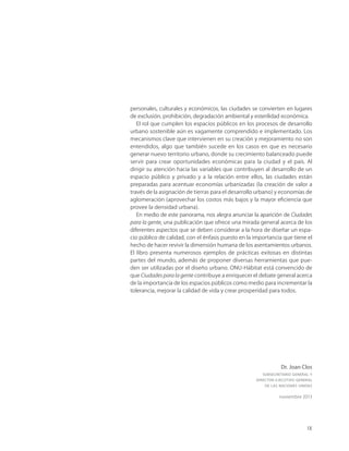 IX
personales, culturales y económicos, las ciudades se convierten en lugares
de exclusión, prohibición, degradación ambiental y esterilidad económica.
El rol que cumplen los espacios públicos en los procesos de desarrollo
urbano sostenible aún es vagamente comprendido e implementado. Los
mecanismos clave que intervienen en su creación y mejoramiento no son
entendidos, algo que también sucede en los casos en que es necesario
generar nuevo territorio urbano, donde su crecimiento balanceado puede
servir para crear oportunidades económicas para la ciudad y el país. Al
dirigir su atención hacia las variables que contribuyen al desarrollo de un
espacio público y privado y a la relación entre ellos, las ciudades están
preparadas para acentuar economías urbanizadas (la creación de valor a
través de la asignación de tierras para el desarrollo urbano) y economías de
aglomeración (aprovechar los costos más bajos y la mayor eﬁciencia que
provee la densidad urbana).
En medio de este panorama, nos alegra anunciar la aparición de Ciudades
para la gente, una publicación que ofrece una mirada general acerca de los
diferentes aspectos que se deben considerar a la hora de diseñar un espa-
cio público de calidad, con el énfasis puesto en la importancia que tiene el
hecho de hacer revivir la dimensión humana de los asentamientos urbanos.
El libro presenta numerosos ejemplos de prácticas exitosas en distintas
partes del mundo, además de proponer diversas herramientas que pue-
den ser utilizadas por el diseño urbano. ONU-Hábitat está convencido de
que Ciudades para la gente contribuye a enriquecer el debate general acerca
de la importancia de los espacios públicos como medio para incrementar la
tolerancia, mejorar la calidad de vida y crear prosperidad para todos.
Dr. Joan Clos
SUBSECRETARIO GENERAL Y
DIRECTOR EJECUTIVO GENERAL
DE LAS NACIONES UNIDAS
noviembre 2013
 