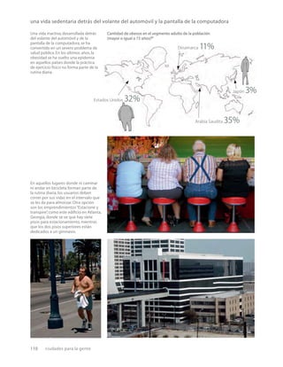 110 ciudades para la gente
Una vida inactiva, desarrollada detrás
del volante del automóvil y de la
pantalla de la computadora, se ha
convertido en un severo problema de
salud pública.En los últimos años, la
obesidad se ha vuelto una epidemia
en aquellos países donde la práctica
de ejercicio físico no forma parte de la
rutina diaria.
En aquellos lugares donde ni caminar
ni andar en bicicleta forman parte de
la rutina diaria, los usuarios deben
correr por sus vidas en el intervalo que
se les da para almorzar. Otra opción
son los emprendimientos“Estacione y
transpire”
, como este ediﬁcio en Atlanta,
Georgia, donde se ve que hay siete
pisos para estacionamiento, mientras
que los dos pisos superiores están
dedicados a un gimnasio.
una vida sedentaria detrás del volante del automóvil y la pantalla de la computadora
Cantidad de obesos en el segmento adulto de la población
(mayor o igual a 15 años)31
Estados Unidos 32%
Dinamarca 11%
Japón 3%
Arabia Saudita 35%
 