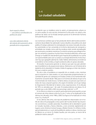 la ciudad vital, segura, sana y sostenible 111
3.4
La ciudad saludable
La relación que se establece entre la salud y el planeamiento urbano es
un tema amplio. En esta sección, limitaremos la discusión a la salud y a las
políticas de salud, con la mirada siempre puesta en la dimensión humana
de la planiﬁcación urbana.
Los numerosos cambios que se han producido dentro del mundo económi-
camente desarrollado han planteado nuevos desafíos a las políticas de salud
pública.El trabajo sedentario ha reemplazado a las tareas manuales de antes,
los automóviles se han convertido en la forma dominante de transporte y
actividades tan simples como subir las escaleras están siendo reemplazadas
por ascensores y escaleras mecánicas.Si a esto le sumamos que al llegar al ho-
gar nos sentamos y pasamos muchas horas mirando la televisión,vemos que
emerge un modelo de vida donde la gran mayoría de la población no cuenta
con oportunidades para usar su cuerpo y su energía diariamente.A esta situa-
ción hay que agregarle además los malos hábitos alimentarios, la tendencia
a excederse con la comida y a ingerir productos altos en grasas saturadas.
Al estudiar el panorama general, se observa que país tras país admiten
que el problema es de proporciones épicas. Detenerse a ver la historia de la
epidemia de la obesidad en Estados Unidos le agrega un tinte más dramá-
tico aun a toda la cuestión.
De año a año, el problema se expandió de un estado a otro, mientras
que la situación en cada estado a su vez empeoraba progresivamente. La
cantidad de gente con sobrepeso en Estados Unidos se ha mantenido rela-
tivamente constante desde 1960, pero es el número de obesos el que se ha
incrementado de modo brusco. Se llama obesa a la persona que tiene un
índice de masa corporal superior a 30, según el estándar con el que trabaja
la Organización Mundial de la Salud y otras organizaciones. En la década
de 1970, se calculaba que 1 de cada 10 estadounidenses era obeso. En el
período que va de 2000 a 2007, ese porcentaje subió de 1 a 3.32
En la infancia se observa un patrón particularmente preocupante, ya que
el número de niños obesos entre los 6 y los 11 años se ha duplicado en las
últimas tres décadas, entre 1986 y 2006. Esa ﬁgura se ha triplicado en niños
entre 12 y 19 años.33
En los últimos diez años, este tipo de problemas relacionados con el es-
tilo de vida se ha propagado a otras partes del mundo donde hay situacio-
nes económicas y sociales parecidas. El problema de la obesidad es grave
en Canadá, Australia y Nueva Zelanda, y está creciendo rápidamente en
lugares como América Central, Europa y Medio Oriente. En el Reino Unido,
aproximadamente un cuarto de la población adulta es obesa, mientras que
en México es un tercio. En Arabia Saudita, por otra parte, un tercio de la
población total es obesa.34
buen espacio urbano
— una valiosa contribución a la
política de salud
una vida sedentaria detrás
del volante del automóvil y de la
pantalla de la computadora
 
