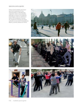 112 ciudades para la gente
Ofrecer oportunidades para hacer
ejercicios y expresarse es una
respuesta lógica y valorable para
responder a estos nuevos desafíos
(patinaje en invierno en la plaza de
Copenhague;andar en patineta en
Nueva York;estudiantes tratando
de compensar el tiempo que pasan
arriba de un automóvil,Universidad de
Miami;y escenas urbanas en China).
ejercicio como opción
 