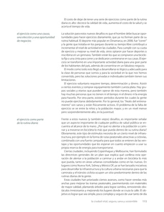 la ciudad vital, segura, sana y sostenible 113
El costo de dejar de tener una serie de ejercicios como parte de la rutina
diaria es alto: decrece la calidad de vida, aumenta el costo de la salud y se
acorta el tiempo de vida.
La solución para estos nuevos desafíos es que el hombre debe buscar opor-
tunidades para hacer ejercicios diariamente, que ya no forman parte de su
rutina habitual. El deporte más popular en Dinamarca, en 2008, fue “correr”
y la gente que trotaba en los parques durante su tiempo libre contribuyó a
incrementar el nivel de actividad en las ciudades. Para cumplir con su cuota
de ejercicio y mejorar su nivel de vida, otros optaron por hacer deportes o
inscribirse en un gimnasio. También están los que se compraron una bicicle-
ta ﬁja o una cinta para correr y se dedicaron a entrenarse en sus casas. El ejer-
cicio se transformó en una importante actividad diaria para una gran parte
de los habitantes del país, además de convertirse en un fabuloso negocio.
El modo como todo esto llegó a desarrollarse es lógico y adecuado para
la clase de personas que somos y para la sociedad en la que nos hemos
convertido, pero las soluciones privadas e individuales también tienen sus
limitaciones.
El ejercicio voluntario requiere tiempo, determinación y dinero. Asistir
a ciertos eventos y comprar equipamiento también cuesta plata. Hay gru-
pos sociales y etarios que pueden operar de esta manera, pero también
hay muchas personas que no tienen ni el tiempo ni el dinero ni la energía
para hacerlo. Por otra parte, existen períodos durante los cuales la gente
no puede ejercitarse debidamente. Por lo general, los “freaks del entrena-
miento” son sanos y están físicamente activos. El problema de la falta de
ejercicio se ve entre la niñez y la población mayor, y en un nivel menor
pero sorprendentemente alto, en la juventud.
Frente a estos nuevos (y también viejos) desafíos, es importante señalar
que un aspecto importante de cualquier política de salud pública se en-
cuentra al alcance de la mano. ¿Por qué no alentar a la población a cami-
nar y a moverse en bicicleta lo más que pueda dentro de su rutina diaria?
Obviamente, este tipo de estímulos necesita de un cierto nivel de infraes-
tructura, por ejemplo en la forma de rutas peatonales atractivas y ciclovías,
combinado con una fuerte campaña para que todos se enteren de las ven-
tajas y las oportunidades que les esperan en cuanto empiecen a usar su
propia reserva de energía para transportarse.
Ciertas ciudades, incluyendo Copenhague y Melbourne, han formulado
las directrices generales de un plan que explica qué conlleva esta ope-
ración de alentar a la población a caminar y a andar en bicicleta lo más
que pueda, tanto en áreas urbanas consolidadas como en las nuevas. En
lugares como Nueva York, Sidney y México DF, ya se han lanzado iniciativas
para desarrollar la infraestructura y la cultura urbana necesarias para que la
caminata y el tránsito ciclista ocupen un sitio predominante dentro de las
rutinas diarias de la gente.
Estas ciudades han priorizado ciertos avances, como hacer veredas más
anchas para mejorar las tramas peatonales, pavimentando con materiales
de mayor calidad, plantando árboles para lograr sombra, removiendo obs-
táculos innecesarios y mejorando los lugares donde se cruza la calle. El ob-
jetivo es lograr que sea simple, poco complejo y seguro de usar tanto de día
el ejercicio como una causa,
una elección y una oportunidad
de negocios
el ejercicio como parte
de la rutina diaria
 