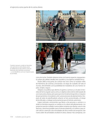 114 ciudades para la gente
Cuando caminar o andar en bicicleta
son parte de la rutina diaria,tanto
la calidad de la vida urbana como el
bienestar del individuo aumentan
—y los beneﬁcios son aun mayores para
la sociedad.
el ejercicio como parte de la rutina diaria
como de noche. También debería contar con buenos espacios, equipamien-
to urbano de calidad, detalles bien resueltos y una óptima cantidad de luz.
Desde 2000 a esta parte, los ciclistas han visto cómo se trazaban miles
de kilómetros de ciclovías y bicisendas a lo largo de ciudades de todo el
mundo, ofreciéndoles así la posibilidad de trasladarse de una manera rá-
pida, simple y segura.
Adoptar una política que aliente a la gente a caminar y a circular en bici-
cleta de forma regular suena como un objetivo obvio dentro del trazado de
una nueva área urbana, pero para que esta iniciativa tenga éxito se requiere
de pensamientos innovadores y de nuevos procesos de planeamiento. Des-
pués de todo, los planiﬁcadores urbanos se han acostumbrado, a lo largo
de las décadas, a trabajar exclusivamente para el tránsito automotor.
Lograr estímulos convincentes que lleven a las personas a caminar o a
andar en bicicleta requerirá un cambio en la cultura del planeamiento. Los
proyectos para las ciudades nuevas deben empezar por diseñar rutas lo más
directas y atractivas posibles para el tránsito peatonal y el ciclístico, para re-
cién volcar su atención a las necesidades de otros medios de transporte. Este
nuevo orden de prioridades resultará en áreas urbanas más compactas, con
 