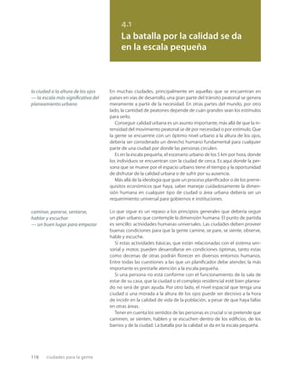 118 ciudades para la gente
4.1
La batalla por la calidad se da
en la escala pequeña
la ciudad a la altura de los ojos
— la escala más signiﬁcativa del
planeamiento urbano
caminar, pararse, sentarse,
hablar y escuchar
— un buen lugar para empezar
En muchas ciudades, principalmente en aquellas que se encuentran en
países en vías de desarrollo, una gran parte del tránsito peatonal se genera
meramente a partir de la necesidad. En otras partes del mundo, por otro
lado, la cantidad de peatones depende de cuán grandes sean los estímulos
para serlo.
Conseguir calidad urbana es un asunto importante, más allá de que la in-
tensidad del movimiento peatonal se dé por necesidad o por estímulo. Que
la gente se encuentre con un óptimo nivel urbano a la altura de los ojos,
debería ser considerado un derecho humano fundamental para cualquier
parte de una ciudad por donde las personas circulen.
Es en la escala pequeña, el escenario urbano de los 5 km por hora, donde
los individuos se encuentran con la ciudad de cerca. Es aquí donde la per-
sona que se mueve por el espacio urbano tiene el tiempo y la oportunidad
de disfrutar de la calidad urbana o de sufrir por su ausencia.
Más allá de la ideología que guíe un proceso planiﬁcador o de los prerre-
quisitos económicos que haya, saber manejar cuidadosamente la dimen-
sión humana en cualquier tipo de ciudad o área urbana debería ser un
requerimiento universal para gobiernos e instituciones.
Lo que sigue es un repaso a los principios generales que debería seguir
un plan urbano que contemple la dimensión humana. El punto de partida
es sencillo: actividades humanas universales. Las ciudades deben proveer
buenas condiciones para que la gente camine, se pare, se siente, observe,
hable y escuche.
Si estas actividades básicas, que están relacionadas con el sistema sen-
sorial y motor, pueden desarrollarse en condiciones óptimas, tanto estas
como decenas de otras podrán ﬂorecer en diversos entornos humanos.
Entre todas las cuestiones a las que un planiﬁcador debe atender, la más
importante es prestarle atención a la escala pequeña.
Si una persona no está conforme con el funcionamiento de la sala de
estar de su casa, que la ciudad o el complejo residencial esté bien planea-
do no será de gran ayuda. Por otro lado, el nivel espacial que tenga una
ciudad o una morada a la altura de los ojos puede ser decisivo a la hora
de incidir en la calidad de vida de la población, a pesar de que haya fallas
en otras áreas.
Tener en cuenta los sentidos de las personas es crucial si se pretende que
caminen, se sienten, hablen y se escuchen dentro de los ediﬁcios, de los
barrios y de la ciudad. La batalla por la calidad se da en la escala pequeña.
 