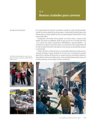 la ciudad a la altura de los ojos 119
4.2
Buenas ciudades para caminar
la vida ocurre de a pie Es un gran día en la vida de una familia cuando un niño, de aproximada-
mente un año de edad, da su primer paso. La altura del horizonte para este
infante ahora se eleva desde los 30 cm (cuando gatea) hasta los 80 cm por
encima del suelo.
El pequeño caminante ahora puede ver mucho más y moverse más
rápido. De ahora en adelante, todo lo que ocurra en el mundo del niño
—su campo de visión, perspectiva, flexibilidad y oportunidades— se
moverá en un plano más alto y veloz. Los momentos más importantes de
la vida se experimentarán, de aquí en más, de pie, ya sea parado, quieto,
o caminando.
Si bien caminar es básicamente una actividad lineal que conduce al ca-
minante de lugar a lugar, también es mucho más. Los peatones pueden
detenerse y cambiar de dirección sin mayor esfuerzo, maniobrar, acelerar y
desacelerar, como así también pasar a otra actividad relacionada, como ser
sentarse, pararse, correr, bailar, escalar o acostarse.
La vida se desarrolla de a pie (Lucca,
Italia; Amman, Jordania; y Marrakech,
Marruecos).
 
