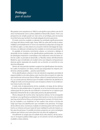 X
Me gradué como arquitecto en 1960, lo cual signiﬁca que ya llevo más de 50
años monitoreando cómo se lleva adelante el desarrollo urbano. Tener una
perspectiva tan amplia puede ser visto como un privilegio, pero la travesía
recorrida hasta aquí también ha estado plagada de preocupaciones.
El modo como las ciudades se planean ha cambiado signiﬁcativamente
a lo largo del último medio siglo. Hasta 1960, las urbes del mundo se desa-
rrollaban primordialmente en torno a la experiencia adquirida a lo largo de
los últimos siglos. La vida urbana era una parte vital de este bagaje de expe-
riencias, y se daba por sentado que las ciudades se construían para la gente.
En paralelo al constante crecimiento urbano, se comenzó a delegar el
desarrollo de las ciudades en los planiﬁcadores profesionales. Las teorías y
las ideologías empezaron a reemplazar a las tradiciones como las bases so-
bre las cuales se pensaba el desarrollo. La ﬁlosofía urbana del Movimiento
Moderno, que consideraba a la ciudad como una máquina compuesta por
diversas partes separadas de acuerdo con su función, se convirtió en una
doctrina inﬂuyente.
Dentro de este período también surgieron los planiﬁcadores de tránsito,
los cuales irrumpieron con ideas y teorías que aseguraban las mejores con-
diciones urbanas posibles… para los automóviles.
Ni los planiﬁcadores urbanos ni los de tránsito le asignaban prioridad al
espacio público o a la vida urbana, y por muchos años se operó sin saber de
qué manera las estructuras físicas inﬂuían sobre el comportamiento huma-
no. Las consecuencias drásticas que el modelo modernista de planiﬁcar le
inﬂigió al modo como las personas usan el espacio urbano no se evidencia-
rían hasta mucho más tarde.
A todo nivel, el planeamiento de las ciudades a lo largo de los últimos
150 años ha sido problemático. En general, no se ha reconocido que la vida
urbana pasó de ser parte de una tradición a convertirse en un aspecto que
depende enteramente de un adecuado proceso de planeamiento.
Ahora, después de muchos años, hay buenas noticias. Se ha conseguido
recolectar una signiﬁcativa cantidad de información en torno a la conexión
que hay entre la forma física y el comportamiento humano. Al mismo tiem-
po, las ciudades y sus residentes se han vueltos más activos a la hora de
exigir que haya una planiﬁcación que considere a las personas. A lo largo
de los últimos años, numerosas ciudades en distintas partes del mundo han
hecho un esfuerzo serio por tratar de hacer realidad el sueño de mejores ur-
bes para las personas. Es posible encontrar proyectos así como estrategias
urbanas que indican una nueva dirección tras años de negligencia.
Actualmente se acepta que el cuidado de la vida urbana y de las perso-
nas en el espacio público debe jugar un rol central a la hora de planiﬁcar
ciudades y áreas urbanas.
Prólogo
por el autor
 
