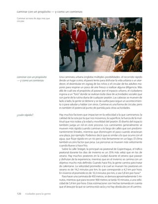 120 ciudades para la gente
caminar con un propósito — y como un comienzo
Caminar se trata de algo más que
circular.
Una caminata urbana engloba múltiples posibilidades: el recorrido rápido
desde un lugar a otro, el paseo lento para disfrutar la vida urbana o un atar-
decer, el deambular en zigzag de los niños o el circular de los adultos ma-
yores para respirar un poco de aire fresco o realizar alguna diligencia. Más
allá de cuál sea el propósito al pasear por el espacio urbano, el ciudadano
ingresa a un “foro” donde se realizan toda clase de actividades sociales que
son parte de la rutina diaria de cualquier peatón. Las cabezas se mueven de
lado a lado, la gente se detiene y se da vuelta para seguir un acontecimien-
to o para saludar y hablar con otros. Caminar es una forma de circular, pero
es también el potencial punto de partida para otras actividades.
Hay muchos factores que impactan en la velocidad a la que caminamos: la
calidad de la ruta por la que nos movemos, la superﬁcie, la fuerza de la mul-
titud que nos rodea y la edad y movilidad del peatón. El diseño del espacio
también juega un rol en este proceso. Los caminantes generalmente se
mueven más rápido cuando caminan a lo largo de calles que son predomi-
nantemente lineales, mientras que disminuyen el paso cuando atraviesan
una plaza, por ejemplo. Podemos decir que es similar a lo que ocurre con el
agua, que ﬂuye rápido en un río pero más lentamente en un lago. El clima
también es otro factor que pesa. Las personas se mueven más velozmente
cuando llueve o hace frío.
Sobre la calle Strøget, la principal vía peatonal de Copenhague, el tráﬁco
peatonal durante los días de invierno es un 35% más veloz que en los de
verano. Hay muchos peatones en la ciudad durante el verano que pasean
y disfrutan de la experiencia, mientras que en el invierno se camina con un
objetivo mucho más deﬁnido. Cuando hace frío, la gente camina para tratar
de calentarse. La velocidad promedio a la cual se mueven los peatones en
verano es de 14,2 minutos por km, lo que corresponde a 4,2 km por hora.
En invierno el promedio es de 10,3 minutos por km, o sea 5,8 km por hora.1
Para hacer una caminata de 450 metros, se demora aproximadamente 5 mi-
nutos, mientras que para recorrer 900 metros se tarda 10 minutos, a una velo-
cidad de 5,4 km por hora. Estas estimaciones son hechas tomando en cuenta
que el área por la que se camina está vacía y no hay obstáculos en el camino.
caminar con un propósito
— y como un comienzo
¿cuán rápido?
 
