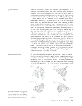 la ciudad a la altura de los ojos 121
En la gran mayoría de las ciudades, el
área central ocupa una superﬁcie de
1 km², lo que permite que cualquier
servicio fundamental no se encuentre
a más de un kilómetro de distancia. 1,500 m
n
Brisbane
Zürich
Pittsburgh Copenhague
1 km 1 km
1 km 1 km
1:50,000
¿cuán extensa?
espacio para caminar
Tratar de determinar cuál sería una aceptable distancia peatonal es un
concepto relativamente elástico. Hay ciertas personas que pueden reco-
rrer varios kilómetros sin mayor esfuerzo, mientras que para los niños, los
ancianos y los discapacitados, hasta los paseos cortos son problemáticos.
Generalmente, se considera que la mayoría de la población está dispuesta
a caminar una distancia de 500 metros. Hay que tener en cuenta, a su vez,
que la idea de una distancia aceptable también tiene que ver con la calidad
del recorrido. Si el pavimento está en buenas condiciones y se considera
que el paseo será interesante, caminar una distancia mayor es algo tolera-
ble. De la misma manera, el deseo de caminar disminuye si la ruta a recorrer
ofrece pocos incentivos, una actividad que el peatón encontrará cansadora.
En estos casos, una caminata de solo 200 o 300 metros se verá como un
gran esfuerzo, aunque se la pueda hacer en menos de cinco minutos.2
Decir que una distancia de 500 metros es un objetivo razonable para una
caminata es una aﬁrmación que se ve refrendada por el tamaño de los cen-
tros urbanos. En la gran mayoría de las ciudades, el área central tiene una
superﬁcie de aproximadamente 1 km², midiendo un kilómetro por un kiló-
metro de lado.Esto quiere decir que con caminar un kilómetro o menos, los
peatones se encontrarán con la mayoría de los servicios que la ciudad ofrece.
Ciudades muy grandes, como Londres o Nueva York, tienen ciertos pa-
trones a través de los cuales se dividen en centros y distritos menores. En
estas urbes también es posible encontrar centros que cuentan con una
superﬁcie de 1 km². El concepto de una aceptable distancia peatonal no
cambia solo porque la ciudad es más grande.
Un prerrequisito importante para que se produzcan caminatas cómodas y
placenteras es que haya suﬁciente espacio para que una persona pueda mo-
verse libremente, sin tener que eludir obstáculos o sufrir empujones y embo-
tellamientos. Tanto los niños como los ancianos y los discapacitados requie-
ren una cierta cantidad de espacio para poder circular. A su vez, los padres
con un andador para bebé o las personas con un carro de supermercado
 
