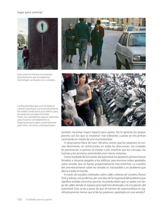 122 ciudades para la gente
lugar para caminar
Este cartel en Polonia recomienda
discretamente que los peatones
mantengan sus brazos a los costados.
La alta prioridad que se le ha dado al
tránsito automotor y al estacionamiento
ha creado condiciones poco felices para
los peatones en todo el mundo.
Tener una cantidad de espacio suﬁciente
para moverse cómodamente es
importante para todos, especialmente
para niños, ancianos y discapacitados.
también necesitan mayor espacio para operar. Por lo general, los grupos
jóvenes son los que se muestran más tolerantes cuando se encuentran
caminando en medio de una muchedumbre.
Si observamos fotos de hace 100 años, vemos que los peatones se mo-
vían libremente, sin restricciones, en todas las direcciones. Las ciudades
les pertenecían a quienes se movían a pie, mientras que los carruajes, los
tranvías y los primeros automóviles eran meros visitantes.
Como resultado de la invasión del automóvil, los peatones primero fueron
forzados a moverse pegados a los ediﬁcios, para terminar todos apretados
sobre veredas que se hacían progresivamente más estrechas. La cuestión
del amontonamiento sobre las veredas es inaceptable y un problema que
afecta a todo el mundo.
A través de estudios realizados sobre calles urbanas de Londres, Nueva
York y Sidney, nos podemos dar una idea de la magnitud del problema que
signiﬁca veredas estrechas para las muchedumbres que se apilan a lo lar-
go de calles donde el espacio principal está destinado a la circulación del
automóvil. Esto se da a pesar de que el número de automovilistas es sig-
niﬁcativamente menor que el de los peatones, apretados en una vereda.3
 