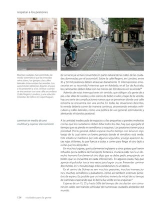 124 ciudades para la gente
respetar a los peatones
Muchas ciudades han permitido de
modo sistemático que las entradas
vehiculares, los garajes y las calles
laterales interrumpan las veredas. Los
automóviles deberían dejarles el paso
a los peatones y a los ciclistas cuando
se encuentran con una calle secundaria
(Calle Regent, Londres; y una solución
estándar de tráﬁco en Copenhague).
de servicio ya se han convertido en parte natural de las calles de las ciuda-
des dominadas por el automóvil. Sobre la calle Regent, en Londres, entre
45 y 50 mil peatones deben atravesar diariamente 13 interrupciones inne-
cesarias en su recorrido,5
mientras que en Adelaida, en el Sur de Australia,
los caminantes deben lidiar con no menos de 330 desvíos en la vereda.6
Además de estas interrupciones sin sentido, que obligan a la gente de a
pie, a las sillas de ruedas y a los carros de bebé a subir y bajar de la vereda,
hay una serie de complicaciones nuevas que se presentan donde una calle
estrecha se encuentra con una ancha. En todas las situaciones descritas,
la vereda debería correr de manera continua, atravesando entradas vehi-
culares y calles laterales, como una política de uso general, estimulando y
alentando el tránsito peatonal.
A la cantidad inadecuada de espacio y a las pequeñas y grandes molestias
con las que los ciudadanos deben lidiar todos los días, hay que agregarle el
tiempo que se pierde en semáforos y esquinas. Los peatones tienen poca
prioridad. Por lo general, deben esperar mucho tiempo con la luz en rojo,
luego de lo cual viene un breve período donde el semáforo está verde.
Este estado se mantiene por solo algunos segundos, y luego aparecen lu-
ces rojas titilantes, lo que fuerza a todos a correr para llegar al otro lado y
evitar que los atropellen.
En muchos lugares, particularmente Inglaterra y otros países que fueron
inﬂuidos por la política de transporte británica, cruzar la calle no es un de-
recho humano fundamental sino algo que se debe pedir, empujando un
botón que se encuentra en cada intersección. En algunos casos, hay que
apretar el pulsador hasta tres veces para lograr cruzar. Pretender caminar
450 metros en 5 minutos bajo estas condiciones es un delirio.
En el centro de Sidney se ven muchos peatones, muchas interseccio-
nes, muchos semáforos y pulsadores, como así también extensos perío-
dos de espera. Es posible que un individuo invierta la mitad de su tiempo
de caminata esperando que le den la luz verde en las esquinas.7
Esperas de un 15, 25 y hasta 50% del tiempo de circulación son comu-
nes en calles con tránsito vehicular de numerosas ciudades alrededor del
mundo.
caminar en medio de una
multitud y esperar eternamente
 