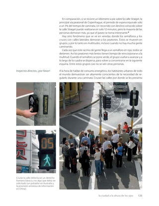 la ciudad a la altura de los ojos 125
Cruzar la calle debería ser un derecho
humano básico y no algo que deba ser
solicitado (un pulsador en Australia y
la provisión amistosa de información
en China).
En comparación, si se recorre un kilómetro a pie sobre la calle Strøget, la
principal vía peatonal de Copenhague, el período de espera equivale solo
a un 3% del tiempo de caminata. Un recorrido con destino conocido sobre
la calle Strøget puede realizarse en solo 12 minutos, pero la mayoría de las
personas demoran más, ya que el paseo se torna interesante.8
Hay otro fenómeno que se ve en veredas donde los semáforos y los
cruces con calles laterales demoran a los peatones. Éstos se mueven en
grupos, y por lo tanto en multitudes, incluso cuando no hay mucha gente
caminando.
Cada vez que este racimo de gente llega a un semáforo en rojo, todos se
detienen. Así los peatones más lentos tienen tiempo de reincorporarse a la
multitud. Cuando el semáforo se pone verde, el grupo vuelve a avanzar y a
lo largo de la cuadra se dispersa, para volver a concentrarse en la siguiente
esquina. Entre estos grupos casi no se ven otras personas.
A la hora de hablar de consumo energético, los habitantes urbanos de todo
el mundo demuestran ser altamente conscientes de la necesidad de re-
gularlo durante una caminata. Cruzan las calles por donde se les presenta
trayectos directos, ¡por favor!
 