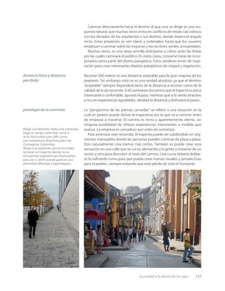 la ciudad a la altura de los ojos 127
Abajo a la derecha: hasta una caminata
larga se siente como más corta si
se la hace sobre una calle curva
con numerosos atractivos para ver
(Cartagena, Colombia).
Abajo a la izquierda: por el otro lado,
recorrer un trayecto donde no se
encuentran experiencias interesantes
para ver o sentir puede parecer una
eternidad (Ørestad, Copenhague).
Caminar directamente hacia el destino al que uno se dirige es una res-
puesta natural, que muchas veces entra en conﬂicto de modo casi cómico
con los dictados de los arquitectos y sus diseños, donde impera el ángulo
recto. Estos proyectos se ven claros y ordenados hasta que los usuarios
empiezan a caminar sobre las esquinas y los sectores verdes, arrasándolos.
Muchas veces, es una tarea sencilla anticiparse a cómo serán las líneas
por las cuales caminará el público. En estos casos, conviene tratar de incor-
porarlos como parte del diseño paisajístico. Estos senderos sirven de inspi-
ración para crear interesantes diseños paisajísticos de césped y vegetación.
Recorrer 500 metros es una distancia aceptable para la gran mayoría de los
peatones. Sin embargo, esta no es una verdad absoluta, ya que el término
“aceptable” siempre dependerá tanto de la distancia a recorrer como de la
calidad de la vía recorrida. Si el caminante encuentra que el trayecto es poco
interesante o confortable, apurará el paso, mientras que si lo siente atractivo
y rico en experiencias agradables, olvidará la distancia y disfrutará el paseo.
La “perspectiva de las piernas cansadas” se reﬁere a una situación en la
cual un peatón puede divisar la trayectoria por la que va a caminar antes
de empezar a moverse. El camino es recto y aparentemente eterno, sin
ninguna posibilidad de ofrecer experiencias interesantes a medida que
avanza. La empresa es cansadora aun antes de comenzar.
Para amenizar este recorrido, el trayecto puede ser subdividido en seg-
mentos manejables donde las personas pueden caminar de plaza a plaza.
Esto naturalmente crea tramos más cortos. También se puede crear esta
sensación en una calle que se curva, alentando a la gente a moverse de un
sector a otro para descubrir el resto del camino. Una curva debería doblar-
se lo suﬁciente como para que pueda crear nuevas visuales y perspectivas
para el peatón, siempre evitando que este pierda de vista el horizonte.
distancia física y distancia
percibida
psicología de la caminata
 