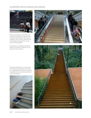 128 ciudades para la gente
es preferible evitar las escaleras y los escalones
Subir una escalera es más difícil que
caminar a lo largo de un plano recto,
y tratamos de evitarlas cada vez que
podemos. Para muchos miembros de
la sociedad, directamente son una
barrera infranqueable.
A la derecha: si podemos ver donde
ﬁnaliza la escalera, el trayecto se nos
hace aún más cansador.
Dejar pilas de objetos en las bases de
las escaleras para retirarlas más tarde
es un ejemplo claro acerca de cómo las
consideramos una barrera, tanto física
como psicológica.
 