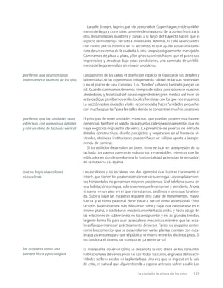 la ciudad a la altura de los ojos 129
La calle Strøget, la principal vía peatonal de Copenhague, mide un kiló-
metro de largo y corre directamente de una punta de la zona céntrica a la
otra. Innumerables quiebres y curvas a lo largo del trayecto hacen que el
espacio se mantenga cerrado e interesante. Además, la calle se encuentra
con cuatro plazas distintas en su recorrido, lo que ayuda a que una cami-
nata de un extremo de la ciudad a la otra sea psicológicamente manejable.
Caminamos de plaza a plaza, y los giros sucesivos hacen que el paseo sea
imprevisible y atractivo. Bajo estas condiciones, una caminata de un kiló-
metro de largo se realiza sin ningún problema.
Los patrones de las calles, el diseño del espacio, la riqueza de los detalles y
la intensidad de las experiencias inﬂuyen en la calidad de las vías peatonales
y en el placer de una caminata. Los “bordes” urbanos también juegan un
rol. Cuando caminamos tenemos tiempo de sobra para observar nuestros
alrededores, y la calidad del paseo dependerá en gran medida del nivel de
actividad que percibamos en los locales frentistas con los que nos cruzamos.
La sección sobre ciudades vitales recomendaba hacer “unidades pequeñas
con muchas puertas” para las calles donde se concentran muchos peatones.
El principio de tener unidades estrechas, que puedan proveer muchas ex-
periencias, también es válido para aquellas calles peatonales en las que no
haya negocios ni puestos de venta. La presencia de puertas de entrada,
detalles constructivos, diseño paisajístico y vegetación en el frente de vi-
viendas, oﬁcinas e instituciones pueden hacer un valioso aporte a la expe-
riencia de caminar.
Si los ediﬁcios desarrollan un buen ritmo vertical en la expresión de su
fachada, los paseos parecerán más cortos y manejables, mientras que las
ediﬁcaciones donde predomina la horizontalidad potencian la sensación
de la distancia y la lejanía.
Los escalones y las escaleras son dos ejemplos que ilustran claramente el
interés que tienen los peatones en conservar su energía. Los desplazamien-
tos horizontales no presentan mayores problemas. Si el teléfono suena en
una habitación contigua, solo tenemos que levantarnos y atenderlo. Ahora,
si suena en un piso en el que no estamos, pedimos a otro que lo atien-
da. Subir y bajar las escaleras requiere otra clase de movimientos, mayor
fuerza, y el ritmo peatonal debe pasar a ser un ritmo ascensional. Estos
factores hacen que sea más diﬁcultoso subir y bajar que desplazarse en el
mismo plano, o trasladarse mecánicamente hacia arriba y hacia abajo. En
las estaciones de subterráneo, en los aeropuertos y en las grandes tiendas,
la gente forma ﬁla para usar las escaleras mecánicas mientras que las esca-
leras ﬁjas permanecen prácticamente desiertas. Tanto los shopping centers
como los comercios que se desarrollan en varias plantas cuentan con esca-
leras y ascensores para que el público se mueva entre los distintos pisos. Si
no funciona el sistema de transporte, ¡la gente se va!
Es interesante observar cómo se desarrolla la vida diaria en los conjuntos
habitacionales de varios pisos. En casi todos los casos, el grueso de las acti-
vidades se lleva a cabo en la planta baja. Una vez que se ingresó en la sala
de estar, es natural que alguien tienda a esperar antes de volver a subir. Los
por favor, que ocurran cosas
interesantes a la altura de los ojos
por favor, que las unidades sean
estrechas, con numerosos detalles
y con un ritmo de fachada vertical
que no haya ni escalones
ni escaleras
las escaleras como una
barrera física y psicológica
 