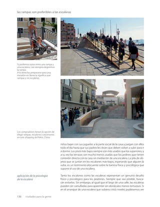 130 ciudades para la gente
Si podemos optar entre una rampa y
una escalera, casi siempre elegiremos
la rampa.
A la derecha: prepararse para una
maratón en Venecia signiﬁca usar
rampas y no escaleras.
las rampas son preferibles a las escaleras
Los compradores tienen la opción de
elegir rampas, escaleras o ascensores
en este shopping de Pekín, China.
niños bajan con sus juguetes a la parte social de la casa y juegan con ellos
todo el día hasta que sus padres les dicen que deben volver a subir para ir
a dormir. Los pisos más bajos siempre son más usados que los superiores, y
a su vez las terrazas son mucho menos usadas que los jardines que tienen
conexión directa con la casa sin mediación de una escalera. La pila de ob-
jetos que se juntan en los escalones más bajos, esperando que alguien la
suba, es un testimonio elocuente sobre la barrera física y psicológica que
supone el uso de una escalera.
Tanto los escalones como las escaleras representan un genuino desafío
físico y psicológico para los peatones. Siempre que sea posible, busca-
rán evitarlos. Sin embargo, al igual que el largo de una calle, las escaleras
pueden ser camuﬂadas para aparentar ser obstáculos menos tortuosos. Si
en el arranque de una escalera que subiera cinco niveles pudiésemos ver
aplicación de la psicología
de la escalera
 