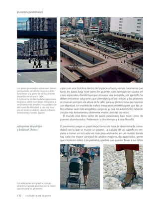 132 ciudades para la gente
puentes peatonales
Los pasos peatonales sobre nivel deben
ser opciones de último recurso, y solo
funcionan si la gente se ve físicamente
impedida de cruzar la calle.
A la derecha: en las ciudades japonesas,
los pasos sobre nivel están integrados a
un sistema más amplio. Esto conlleva un
alto nivel de diﬁcultad, y a su vez muy
pocas veces resulta en paseos urbanos
interesantes (Sendai, Japón).
Los adoquines son piedras con un
atractivo especial pero no son la mejor
opción para los peatones.
a pie o en una bicicleta dentro del espacio urbano, vemos claramente que
tanto los pasos bajo nivel como los puentes solo deberían ser usados en
casos especiales, donde haya que atravesar una autopista, por ejemplo. Se
deben encontrar soluciones que permitan que los ciclistas y los peatones
se muevan siempre a la altura de la calle, para así poder cruzar las esquinas
con dignidad. Un modelo de tráﬁco integrado también logrará que las ca-
lles urbanas sean más amigables y seguras, ya que los automóviles deberán
circular más lentamente y detenerse mayor cantidad de veces.
El mundo está lleno tanto de pasos peatonales bajo nivel como de
puentes abandonados. Pertenecen a otro tiempo y a otra ﬁlosofía.
El pavimento juega un papel importante a la hora de determinar la como-
didad con la que se mueve un peatón. La calidad de las superﬁcies em-
pieza a tomar un rol cada vez más preponderante, en un mundo donde
hay cada vez mayor cantidad de adultos mayores, discapacitados, gente
que circula en rollers o en patineta y padres que quieren llevar a sus niños
adoquines desparejos
y baldosas chatas
 