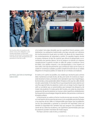 la ciudad a la altura de los ojos 133
pasos peatonales bajo nivel
Por muchos años, los peatones de
Zürich, Suiza, eran obligados a usar
túneles para llegar a la principal
estación de ferrocarril. Estos pasos bajo
nivel ahora han sido reemplazados por
pasarelas al nivel de la calle.
a la ciudad. Sería algo deseable que las superﬁcies fueran parejas y anti-
deslizantes. Los adoquines tradicionales y las lajas naturales son calcáreos
de mucha presencia visual, pero no están a la altura de los requerimien-
tos contemporáneos de seguridad y confort. En aquellos lugares donde
se quiera mantener el tipo de carácter que ofrecía el adoquinado, se re-
comienda usar granitos planos. Así se le asegura un tránsito sin mayores
complicaciones a quienes circulan en sillas de ruedas o conducen carros
de bebé, a los adultos mayores, a los discapacitados y a las mujeres en
tacos altos. Este tipo de pavimento, que combina lo viejo con lo nuevo, es
usado en numerosas ciudades y puede cumplir la función de ser un solado
elegante en el espacio público sin dejar de ser un tributo a la tradición.
En tanto y en cuanto sea posible, una ciudad que sea buena para caminar
debe mantenerse así todo el año, de día y de noche. En invierno es impor-
tante levantar la nieve y, tomando como ejemplo lo que hace Copenhague,
las bicisendas y áreas peatonales deben limpiarse antes que las calles donde
circulen automóviles. En los días fríos en que el pavimento está cubierto con
una ﬁna capa de hielo, los peatones corren con un riesgo mucho mayor de
sufrir un accidente que un automovilista, que manejará más despacio y de
modo más prudente. En todas partes del mundo, y en todas las estaciones,
asegurarse de que los peatones se muevan sobre superﬁcies antideslizantes
forma parte de una estrategia integral de alentar a las personas a caminar en
el espacio urbano.
La iluminación se vuelve un factor crucial una vez que oscurece. Proveer
un nivel óptimo de luz para las personas y uno aceptable para las fachadas
y las esquinas de las calles es indispensable para lograr que la población
use las vías peatonales y aumente su sensación de seguridad, como así
también la seguridad real. También hay que asegurar una cantidad suﬁ-
ciente de luz sobre los escalones y las superﬁcies pavimentadas para que
los peatones puedan maniobrar de modo seguro.
Por favor caminen, todo el año y a toda hora.
por favor, ¡que esto se mantenga
todo el año!
 