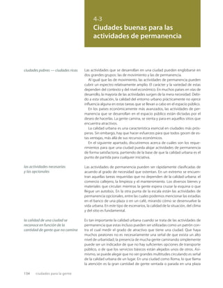 134 ciudades para la gente
4.3
Ciudades buenas para las
actividades de permanencia
ciudades pobres — ciudades ricas
las actividades necesarias
y las opcionales
la calidad de una ciudad se
reconoce en función de la
cantidad de gente que no camina
Las actividades que se desarrollan en una ciudad pueden englobarse en
dos grandes grupos: las de movimiento y las de permanencia.
Al igual que las de movimiento, las actividades de permanencia pueden
cubrir un espectro relativamente amplio. El carácter y la variedad de estas
dependen del contexto y del nivel económico. En muchos países en vías de
desarrollo, la mayoría de las actividades surgen de la mera necesidad. Debi-
do a esta situación, la calidad del entorno urbano prácticamente no ejerce
inﬂuencia alguna en estas tareas que se llevan a cabo en el espacio público.
En los países económicamente más avanzados, las actividades de per-
manencia que se desarrollan en el espacio público están dictadas por el
deseo de hacerlas. La gente camina, se sienta y para en aquellos sitios que
encuentra atractivos.
La calidad urbana es una característica esencial en ciudades más prós-
peras. Sin embargo, hay que hacer esfuerzos para que todos gocen de es-
tas ventajas, más allá de sus recursos económicos.
En el siguiente apartado, discutiremos acerca de cuáles son los reque-
rimientos para que una ciudad pueda alojar actividades de permanencia
de forma satisfactoria, partiendo de la base de que la calidad urbana es el
punto de partida para cualquier iniciativa.
Las actividades de permanencia pueden ser rápidamente clasiﬁcadas de
acuerdo al grado de necesidad que ostentan. En un extremo se encuen-
tran aquellas tareas requeridas que no dependen de la calidad urbana: el
comercio callejero, la limpieza y el mantenimiento. Los diversos bienes y
materiales que circulan mientras la gente espera cruzar la esquina o que
llegue un autobús. En la otra punta de la escala están las actividades de
permanencia opcionales, entre las cuales podemos mencionar las estadías
en el banco de una plaza o en un café, mirando cómo se desenvuelve la
vida urbana. En este tipo de escenarios, la calidad de la situación, del clima
y del sitio es fundamental.
Es tan importante la calidad urbana cuando se trata de las actividades de
permanencia que estas incluso pueden ser utilizadas como un patrón con-
tra el cual medir el grado de atractivo que tiene una ciudad. Que haya
muchos peatones no es necesariamente una señal de que exista un alto
nivel de urbanidad; la presencia de mucha gente caminando simplemente
puede ser un indicador de que no hay suﬁcientes opciones de transporte
público, o de que los servicios básicos están alejados unos de otros. Asi-
mismo, se puede alegar que no ver grandes multitudes circulando es señal
de la calidad urbana de un lugar. En una ciudad como Roma, lo que llama
la atención es la gran cantidad de gente sentada o parada en una plaza
 