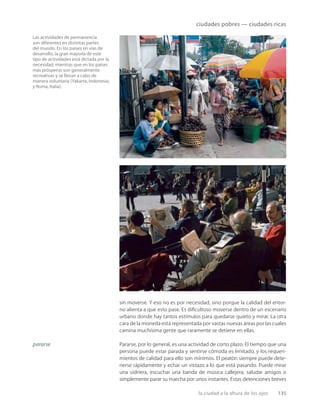 la ciudad a la altura de los ojos 135
ciudades pobres — ciudades ricas
Las actividades de permanencia
son diferentes en distintas partes
del mundo. En los países en vías de
desarrollo, la gran mayoría de este
tipo de actividades está dictada por la
necesidad, mientras que en los países
más prósperos son generalmente
recreativas y se llevan a cabo de
manera voluntaria (Yakarta, Indonesia;
y Roma, Italia).
pararse
sin moverse. Y eso no es por necesidad, sino porque la calidad del entor-
no alienta a que esto pase. Es diﬁcultoso moverse dentro de un escenario
urbano donde hay tantos estímulos para quedarse quieto y mirar. La otra
cara de la moneda está representada por vastas nuevas áreas por las cuales
camina muchísima gente que raramente se detiene en ellas.
Pararse, por lo general, es una actividad de corto plazo. El tiempo que una
persona puede estar parada y sentirse cómoda es limitado, y los requeri-
mientos de calidad para ello son mínimos. El peatón siempre puede dete-
nerse rápidamente y echar un vistazo a lo que está pasando. Puede mirar
una vidriera, escuchar una banda de música callejera, saludar amigos o
simplemente parar su marcha por unos instantes. Estas detenciones breves
 