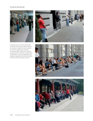 136 ciudades para la gente
el efecto del borde
Conocido como el efecto del borde,
los límites del espacio público ejercen
un atractivo magnético para la gente.
Es en estos lugares que nuestros
sentidos pueden dominar el espacio,
ya que estamos de frente a lo que está
sucediendo y nuestras espaldas están
cubiertas (ejemplos de Nueva Zelanda,
Estados Unidos, Australia y China).
 