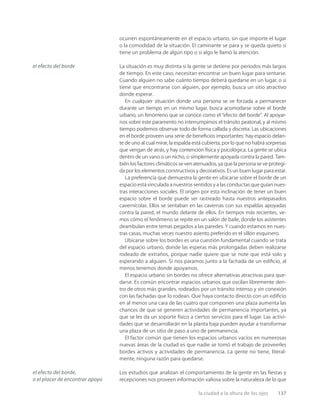 la ciudad a la altura de los ojos 137
ocurren espontáneamente en el espacio urbano, sin que importe el lugar
o la comodidad de la situación. El caminante se para y se queda quieto si
tiene un problema de algún tipo o si algo le llamó la atención.
La situación es muy distinta si la gente se detiene por períodos más largos
de tiempo. En este caso, necesitan encontrar un buen lugar para sentarse.
Cuando alguien no sabe cuánto tiempo deberá quedarse en un lugar, o si
tiene que encontrarse con alguien, por ejemplo, busca un sitio atractivo
donde esperar.
En cualquier situación donde una persona se ve forzada a permanecer
durante un tiempo en un mismo lugar, busca acomodarse sobre el borde
urbano, un fenómeno que se conoce como el “efecto del borde”. Al apoyar-
nos sobre este paramento no interrumpimos el tránsito peatonal, y al mismo
tiempo podemos observar todo de forma callada y discreta. Las ubicaciones
en el borde proveen una serie de beneﬁcios importantes: hay espacio delan-
te de uno al cual mirar, la espalda está cubierta, por lo que no habrá sorpresas
que vengan de atrás, y hay contención física y psicológica. La gente se ubica
dentro de un vano o un nicho, o simplemente apoyada contra la pared. Tam-
bién los factores climáticos se ven atenuados, ya que la persona se ve protegi-
da por los elementos constructivos y decorativos. Es un buen lugar para estar.
La preferencia que demuestra la gente en ubicarse sobre el borde de un
espacio está vinculada a nuestros sentidos y a las conductas que guían nues-
tras interacciones sociales. El origen por esta inclinación de tener un buen
espacio sobre el borde puede ser rastreado hasta nuestros antepasados
cavernícolas. Ellos se sentaban en las cavernas con sus espaldas apoyadas
contra la pared, el mundo delante de ellos. En tiempos más recientes, ve-
mos cómo el fenómeno se repite en un salón de baile, donde los asistentes
deambulan entre temas pegados a las paredes. Y cuando estamos en nues-
tras casas, muchas veces nuestro asiento preferido es el sillón esquinero.
Ubicarse sobre los bordes es una cuestión fundamental cuando se trata
del espacio urbano, donde las esperas más prolongadas deben realizarse
rodeado de extraños, porque nadie quiere que se note que está solo y
esperando a alguien. Si nos paramos junto a la fachada de un ediﬁcio, al
menos tenemos donde apoyarnos.
El espacio urbano sin bordes no ofrece alternativas atractivas para que-
darse. Es común encontrar espacios urbanos que oscilan libremente den-
tro de otros más grandes, rodeados por un tránsito intenso y sin conexión
con las fachadas que lo rodean. Que haya contacto directo con un ediﬁcio
en al menos una cara de las cuatro que componen una plaza aumenta las
chances de que se generen actividades de permanencia importantes, ya
que se les da un soporte físico a ciertos servicios para el lugar. Las activi-
dades que se desarrollarán en la planta baja pueden ayudar a transformar
una plaza de un sitio de paso a uno de permanencia.
El factor común que tienen los espacios urbanos vacíos en numerosas
nuevas áreas de la ciudad es que nadie se tomó el trabajo de proveerles
bordes activos y actividades de permanencia. La gente no tiene, literal-
mente, ninguna razón para quedarse.
Los estudios que analizan el comportamiento de la gente en las ﬁestas y
recepciones nos proveen información valiosa sobre la naturaleza de lo que
el efecto del borde
el efecto del borde,
o el placer de encontrar apoyo
 