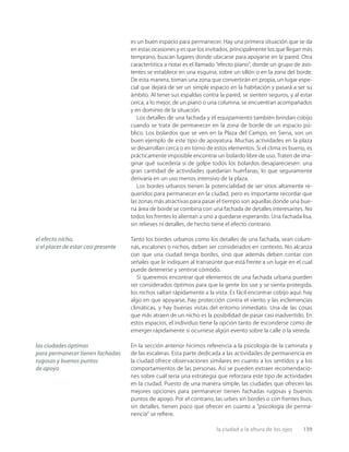 la ciudad a la altura de los ojos 139
es un buen espacio para permanecer. Hay una primera situación que se da
en estas ocasiones y es que los invitados, principalmente los que llegan más
temprano, buscan lugares donde ubicarse para apoyarse en la pared. Otra
característica a notar es el llamado “efecto piano”, donde un grupo de asis-
tentes se establece en una esquina, sobre un sillón o en la zona del borde.
De esta manera, toman una zona que convertirán en propia, un lugar espe-
cial que dejará de ser un simple espacio en la habitación y pasará a ser su
ámbito. Al tener sus espaldas contra la pared, se sienten seguros, y al estar
cerca, a lo mejor, de un piano o una columna, se encuentran acompañados
y en dominio de la situación.
Los detalles de una fachada y el equipamiento también brindan cobijo
cuando se trata de permanecer en la zona de borde de un espacio pú-
blico. Los bolardos que se ven en la Plaza del Campo, en Siena, son un
buen ejemplo de este tipo de apoyatura. Muchas actividades en la plaza
se desarrollan cerca o en torno de estos elementos. Si el clima es bueno, es
prácticamente imposible encontrar un bolardo libre de uso. Traten de ima-
ginar qué sucedería si de golpe todos los bolardos desapareciesen: una
gran cantidad de actividades quedarían huérfanas, lo que seguramente
derivaría en un uso menos intensivo de la plaza.
Los bordes urbanos tienen la potencialidad de ser sitios altamente re-
queridos para permanecer en la ciudad, pero es importante recordar que
las zonas más atractivas para pasar el tiempo son aquellas donde una bue-
na área de borde se combina con una fachada de detalles interesantes. No
todos los frentes lo alientan a uno a quedarse esperando. Una fachada lisa,
sin relieves ni detalles, de hecho tiene el efecto contrario.
Tanto los bordes urbanos como los detalles de una fachada, sean colum-
nas, escalones o nichos, deben ser considerados en contexto. No alcanza
con que una ciudad tenga bordes, sino que además deben contar con
señales que le indiquen al transeúnte que está frente a un lugar en el cual
puede detenerse y sentirse cómodo.
Si queremos encontrar qué elementos de una fachada urbana pueden
ser considerados óptimos para que la gente los use y se sienta protegida,
los nichos saltan rápidamente a la vista. Es fácil encontrar cobijo aquí: hay
algo en que apoyarse, hay protección contra el viento y las inclemencias
climáticas, y hay buenas vistas del entorno inmediato. Una de las cosas
que más atraen de un nicho es la posibilidad de pasar casi inadvertido. En
estos espacios, el individuo tiene la opción tanto de esconderse como de
emerger rápidamente si ocurriese algún evento sobre la calle o la vereda.
En la sección anterior hicimos referencia a la psicología de la caminata y
de las escaleras. Esta parte dedicada a las actividades de permanencia en
la ciudad ofrece observaciones similares en cuanto a los sentidos y a los
comportamientos de las personas. Así se pueden extraer recomendacio-
nes sobre cuál sería una estrategia que reforzara este tipo de actividades
en la ciudad. Puesto de una manera simple, las ciudades que ofrecen las
mejores opciones para permanecer tienen fachadas rugosas y buenos
puntos de apoyo. Por el contrario, las urbes sin bordes o con frentes lisos,
sin detalles, tienen poco que ofrecer en cuanto a “psicología de perma-
nencia” se reﬁere.
el efecto nicho,
o el placer de estar casi presente
las ciudades óptimas
para permanecer tienen fachadas
rugosas y buenos puntos
de apoyo
 