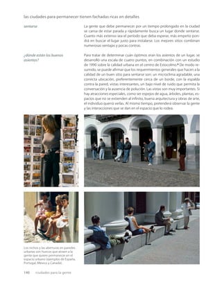 140 ciudades para la gente
las ciudades para permanecer tienen fachadas ricas en detalles
Los nichos y las aberturas en paredes
urbanas son huecos que atraen a la
gente que quiere permanecer en el
espacio urbano (ejemplos de España,
Portugal, México y Canadá).
La gente que debe permanecer por un tiempo prolongado en la ciudad
se cansa de estar parada y rápidamente busca un lugar donde sentarse.
Cuanto más extenso sea el período que deba esperar, más empeño pon-
drá en buscar el lugar justo para instalarse. Los mejores sitios combinan
numerosas ventajas y pocas contras.
Para tratar de determinar cuán óptimos eran los asientos de un lugar, se
desarrolló una escala de cuatro puntos, en combinación con un estudio
de 1990 sobre la calidad urbana en el centro de Estocolmo.9
De modo re-
sumido, se puede aﬁrmar que los requerimientos generales que hacen a la
calidad de un buen sitio para sentarse son: un microclima agradable, una
correcta ubicación, preferentemente cerca de un borde, con la espalda
contra la pared, vistas interesantes, un bajo nivel de ruido que permita la
conversación y la ausencia de polución. Las vistas son muy importantes. Si
hay atracciones especiales, como ser espejos de agua, árboles, plantas, es-
pacios que no se extienden al inﬁnito, buena arquitectura y obras de arte,
el individuo querrá verlas. Al mismo tiempo, pretenderá observar la gente
y las interacciones que se dan en el espacio que lo rodea.
sentarse
¿dónde están los buenos
asientos?
 