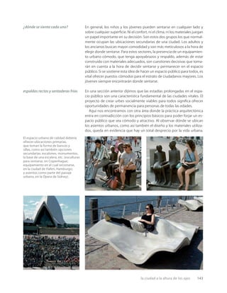 la ciudad a la altura de los ojos 143
El espacio urbano de calidad debería
ofrecer ubicaciones primarias,
que toman la forma de bancos y
sillas, como así también opciones
secundarias: escalones, monumentos,
la base de una escalera, etc. (esculturas
para sentarse, en Copenhague;
equipamiento en el cual recostarse,
en la ciudad de Hafen, Hamburgo;
y asientos como parte del paisaje
urbano, en la Ópera de Sidney).
En general, los niños y los jóvenes pueden sentarse en cualquier lado y
sobre cualquier superﬁcie. Ni el confort, ni el clima, ni los materiales juegan
un papel importante en su decisión. Son estos dos grupos los que normal-
mente ocupan las ubicaciones secundarias de una ciudad. Los adultos y
los ancianos buscan mayor comodidad y son más meticulosos a la hora de
elegir donde sentarse. Para estos sectores, la presencia de un equipamien-
to urbano cómodo, que tenga apoyabrazos y respaldo, además de estar
construido con materiales adecuados, son cuestiones decisivas que toma-
rán en cuenta a la hora de decidir sentarse y permanecer en el espacio
público. Si se sostiene esta idea de hacer un espacio público para todos, es
vital ofrecer puestos cómodos para el estrato de ciudadanos mayores. Los
jóvenes siempre encontrarán donde sentarse.
En una sección anterior dijimos que las estadías prolongadas en el espa-
cio público son una característica fundamental de las ciudades vitales. El
proyecto de crear urbes socialmente viables para todos signiﬁca ofrecer
oportunidades de permanencia para personas de todas las edades.
Aquí nos encontramos con otra área donde la práctica arquitectónica
entra en contradicción con los principios básicos para poder forjar un es-
pacio público que sea cómodo y atractivo. Al observar dónde se ubican
los asientos urbanos, como así también el diseño y los materiales utiliza-
dos, queda en evidencia que hay un total desprecio por la vida urbana.
¿dónde se sienta cada uno?
espaldas rectas y sentaderas frías
 