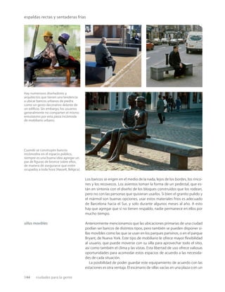 144 ciudades para la gente
espaldas rectas y sentaderas frías
Hay numerosos diseñadores y
arquitectos que tienen una tendencia
a ubicar bancos urbanos de piedra
como un gesto decorativo delante de
un ediﬁcio. Sin embargo, los usuarios
generalmente no comparten el mismo
entusiasmo por esta pieza incómoda
de mobiliario urbano.
Cuando se construyen bancos
incómodos en el espacio público,
siempre es una buena idea agregar un
par de ﬁguras de bronce sobre ellos,
de manera de asegurarse que estén
ocupados a toda hora (Hasselt, Bélgica).
Los bancos se erigen en el medio de la nada, lejos de los bordes, los rinco-
nes y los recovecos. Los asientos toman la forma de un pedestal, que es-
tán en sintonía con el diseño de los bloques construidos que los rodean,
pero no con las personas que quisieran usarlos. Si bien el granito pulido y
el mármol son buenas opciones, usar estos materiales fríos es adecuado
de Barcelona hacia el Sur, y solo durante algunos meses al año. A esto
hay que agregar que si no tienen respaldo, nadie permanece en ellos por
mucho tiempo.
Anteriormente mencionamos que las ubicaciones primarias de una ciudad
podían ser bancos de distintos tipos, pero también se pueden disponer si-
llas movibles como las que se usan en los parques parisinos, o en el parque
Bryant, de Nueva York. Este tipo de mobiliario le ofrece mayor ﬂexibilidad
al usuario, que puede moverse con su silla para aprovechar todo el sitio,
así como también el clima y las vistas. Esta libertad de uso ofrece valiosas
oportunidades para acomodar estos espacios de acuerdo a las necesida-
des de cada situación.
La posibilidad de poder guardar este equipamiento de acuerdo con las
estaciones es otra ventaja. El escenario de sillas vacías en una plaza o en un
sillas movibles
 