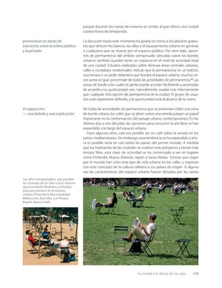 la ciudad a la altura de los ojos 145
Las sillas transportables, que pueden
ser movidas de un sitio a otro, ofrecen
oportunidades ﬂexibles y cómodas
para permanecer en el espacio
urbano (Plaza de la Municipalidad,
Melbourne, Australia, y el Parque
Bryant, Nueva York).
parque durante los meses de invierno es similar al que ofrece una ciudad
costera fuera de temporada.
La discusión hasta este momento ha girado en torno a los placeres gratui-
tos que ofrecen los bancos, las sillas y el equipamiento urbano en general,
a cualquiera que se mueve por el espacio público. Por otro lado, opcio-
nes de permanencia del ámbito semiprivado ubicadas sobre los bordes
urbanos también pueden tener un impacto en el nivel de actividad total
de una ciudad. Estudios realizados sobre diversas áreas centrales urbanas,
calles y complejos residenciales indican que la permanencia en un balcón,
una terraza o un jardín delantero que bordea el espacio urbano, muchas ve-
ces suma un gran porcentaje de todas las actividades de permanencia.12
Las
zonas de borde a las cuales la gente puede acceder fácilmente y acomodar
de acuerdo a su gusto propio son, naturalmente, usadas más intensamente
que cualquier otra opción de permanencia de la ciudad. El grupo de usua-
rios está claramente deﬁnido, y la oportunidad está al alcance de la mano.
De todas las actividades de permanencia que se presentan sobre una zona
de borde urbana, los cafés que se abren sobre una vereda juegan un papel
importante en la conformación del paisaje urbano contemporáneo. En las
últimas dos o tres décadas, las opciones para consumir al aire libre se han
expandido a lo largo del espacio urbano.
Hace algunos años, solo era posible ver un café sobre la vereda en los
países mediterráneos. Sin embargo, esta tendencia se ha expandido y aho-
ra es posible verla en casi todos los países del primer mundo. A medida
que los habitantes de las ciudades se vuelven más prósperos y tienen más
tiempo libre, esta clase de actividad se ha comenzado a ver en lugares
como Finlandia, Nueva Zelanda, Japón y hasta Alaska. Turistas que viajan
por el mundo han visto este tipo de vida urbana en los cafés, y regresan
con este concepto de la cultura cafetera a sus países de origen. Si alguna
vez las características del espacio urbano fueron dictadas por las tareas
permanecer en zonas de
transición, entre la esfera pública
y la privada
el cappuccino
— una bebida y una explicación
 