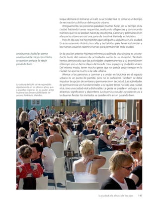 la ciudad a la altura de los ojos 147
La cultura del café se ha expandido
rápidamente en los últimos años, aun
a aquellas regiones en las cuales antes
hubiera sido impensable (tarde de
verano, Reikiavik, Islandia).
lo que demora en tomarse un café. La actividad real es tomarse un tiempo
de recreación y disfrutar del espacio urbano.
Antiguamente, las personas pasaban muchas horas de su tiempo en la
ciudad haciendo tareas requeridas, realizando diligencias y concretando
trámites que no se podían hacer de otra forma. Caminar y permanecer en
el espacio urbano era así una parte de la rutina diaria de actividades.
Hoy en día casi no hay trámites que obliguen a alguien a ir a la ciudad.
En este escenario distinto, los cafés y las bebidas para llevar les brindan a
los nuevos usuarios razones nuevas para permanecer en la ciudad.
En la sección anterior hicimos referencia a cómo la vida urbana es un pro-
ducto tanto del número de actividades como de su duración. También
hemos demostrado que las actividades de permanencia y su extensión en
el tiempo son un factor clave a la hora de crear espacios y ciudades vitales.
Del mismo modo, tener mucha gente que se queda poco tiempo en la
ciudad no aporta mucho a la vida urbana.
Alentar a las personas a caminar y a andar en bicicleta en el espacio
urbano es un punto de partida, pero no es suﬁciente. También se debe
impulsar la opción de sentarse y permanecer en la ciudad. Las actividades
de permanencia son fundamentales si se quiere tener no solo una ciudad
vital, sino una ciudad vital y disfrutable. La gente se queda en un lugar si es
atractivo, signiﬁcativo y placentero. Las buenas ciudades se parecen así a
las buenas ﬁestas: los invitados se quedan si la están pasando bien.
una buena ciudad es como
una buena fiesta: los invitados
se quedan porque la están
pasando bien
 