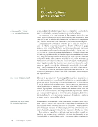 148 ciudades para la gente
4.4
Ciudades óptimas
para el encuentro
mirar, escuchar y hablar
— un prerrequisito común
una buena vista es esencial
por favor, que haya líneas
de visión sin obstáculos
Una ciudad considerada óptima para los encuentros ofrece oportunidades
para tres actividades humanas básicas: mirar, escuchar y hablar.
Los encuentros en el espacio urbano se dan en varios niveles. Los con-
tactos pasivos, donde se presentan oportunidades para simplemente ver y
oír lo que ocurre en la ciudad es una forma de contacto voluntaria y simple.
Ver y ser visto es la manera más extendida y común de conocer otra gente.
Comparado con la cantidad de contactos que se producen mediante la
vista y el oído, los encuentros más activos y directos conforman un grupo
pequeño pero versátil. Puede haber reuniones espontáneas o planeadas,
encuentros inesperados, saludos, intercambios verbales y charlas entre co-
nocidos que se cruzaron en una caminata. La gente pide indicaciones para
encontrar algo y se les señala cómo llegar. Hay conversaciones entre familia-
res y amigos que comparten un recorrido por el espacio público. También
se registran charlas sobre un banco de plaza, en una parada de autobús, y
hasta con el vecino ocasional de uno, si es que la oportunidad aparece u
ocurre algo inesperado. Hay situaciones para observar, músicos a los cuales
escuchar y grandes espectáculos públicos, tales como desﬁles, ﬁestas calle-
jeras y manifestaciones, de las que se puede ser espectador o participante.
Combinadas de diversas maneras, las oportunidades para mirar, oír y ha-
blar son un prerrequisito para la comunicación entre las personas dentro
del espacio urbano.
Observar lo que ocurre en el espacio público es una de las atracciones
urbanas más atractivas y populares. Mirar a la gente es una actividad uni-
versal que ocurre siempre que caminamos, nos paramos o nos sentamos.
El uso de bancos públicos se incrementa si estos garantizan buenas vistas
de otras personas. La posibilidad de ver otras cosas, tales como árboles,
fuentes, agua y obras de arquitectura también debería formar parte del
cúmulo de consideraciones a atender por parte de un planiﬁcador urbano.
Las vistas son aún mejores si se combinan varias atracciones. Determinar
con cuidado cuáles serán las mejores vistas es una de las tareas a realizar si
se quiere obtener mayor calidad urbana.
Tener una vista atractiva de la ciudad libre de obstáculos es una necesidad
vital. Debido a esto, la tarea de crear estos recorridos visuales debería ser
tratada con el mismo esmero que se pone en los objetos a observar. En mu-
chas ciudades, la presencia de autobuses y automóviles estacionados, ediﬁ-
cios mal ubicados, equipamiento urbano y vegetación diﬁculta esta visión.
Otro problema especíﬁco es la línea visual que se obtiene desde un
balcón o una ventana en un ediﬁcio. En este caso, los obstáculos se ven
materializados en los bastidores de las carpinterías, colocados a la altura
 