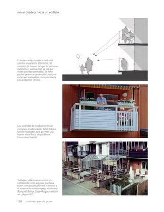150 ciudades para la gente
mirar desde y hacia un edificio
Es importante considerar cuál es el
camino visual entre el interior y el
exterior, de manera tal que las personas
puedan ver qué sucede, ya sea que
estén paradas o sentadas. Se debe
poder garantizar un amplio campo de
experiencia visual sin comprometer la
privacidad del interior.
Trabajar cuidadosamente con los
campos de visión asegura que haya
buen contacto visual entre el interior y
el exterior en este complejo residencial
(Parque Sibelius, Copenhague, también
ver página 102).
Las barandas de este balcón en un
complejo residencial de Ralph Erksine
fueron diseñadas para permitir una
buena visual hacia abajo (Ekerø,
Estocolmo, Suecia).
 