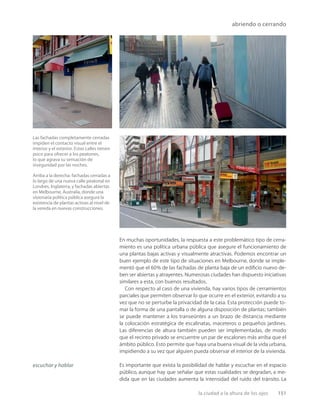 la ciudad a la altura de los ojos 151
abriendo o cerrando
Las fachadas completamente cerradas
impiden el contacto visual entre el
interior y el exterior. Estas calles tienen
poco para ofrecer a los peatones,
lo que agrava su sensación de
inseguridad por las noches.
Arriba a la derecha: fachadas cerradas a
lo largo de una nueva calle peatonal en
Londres, Inglaterra, y fachadas abiertas
en Melbourne, Australia, donde una
visionaria política pública asegura la
existencia de plantas activas al nivel de
la vereda en nuevas construcciones.
En muchas oportunidades, la respuesta a este problemático tipo de cerra-
miento es una política urbana pública que asegure el funcionamiento de
una plantas bajas activas y visualmente atractivas. Podemos encontrar un
buen ejemplo de este tipo de situaciones en Melbourne, donde se imple-
mentó que el 60% de las fachadas de planta baja de un ediﬁcio nuevo de-
ben ser abiertas y atrayentes. Numerosas ciudades han dispuesto iniciativas
similares a esta, con buenos resultados.
Con respecto al caso de una vivienda, hay varios tipos de cerramientos
parciales que permiten observar lo que ocurre en el exterior, evitando a su
vez que no se perturbe la privacidad de la casa. Esta protección puede to-
mar la forma de una pantalla o de alguna disposición de plantas; también
se puede mantener a los transeúntes a un brazo de distancia mediante
la colocación estratégica de escalinatas, maceteros o pequeños jardines.
Las diferencias de altura también pueden ser implementadas, de modo
que el recinto privado se encuentre un par de escalones más arriba que el
ámbito público. Esto permite que haya una buena visual de la vida urbana,
impidiendo a su vez que alguien pueda observar el interior de la vivienda.
Es importante que exista la posibilidad de hablar y escuchar en el espacio
público, aunque hay que señalar que estas cualidades se degradan, a me-
dida que en las ciudades aumenta la intensidad del ruido del tránsito. La
escuchar y hablar
 
