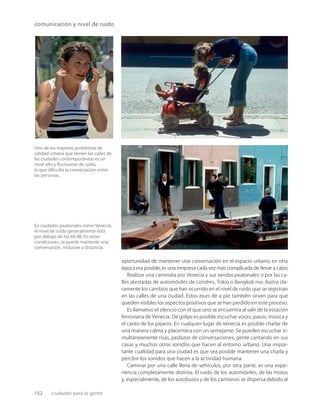 152 ciudades para la gente
comunicación y nivel de ruido
En ciudades peatonales como Venecia,
el nivel de ruido generalmente está
por debajo de los 60 dB. En estas
condiciones, se puede mantener una
conversación, inclusive a distancia.
Uno de los mayores problemas de
calidad urbana que tienen las calles de
las ciudades contemporáneas es un
nivel alto y ﬂuctuante de ruido,
lo que diﬁculta la conversación entre
las personas.
oportunidad de mantener una conversación en el espacio urbano, en otra
época era posible,es una empresa cada vez más complicada de llevar a cabo.
Realizar una caminata por Venecia y sus sendas peatonales o por las ca-
lles atestadas de automóviles de Londres, Tokio o Bangkok nos ilustra cla-
ramente los cambios que han ocurrido en el nivel de ruido que se registran
en las calles de una ciudad. Estos tours de a pie también sirven para que
queden visibles los aspectos positivos que se han perdido en este proceso.
Es llamativo el silencio con el que uno se encuentra al salir de la estación
ferroviaria de Venecia. De golpe es posible escuchar voces, pasos, música y
el canto de los pájaros. En cualquier lugar de Venecia es posible charlar de
una manera calma y placentera con un semejante. Se pueden escuchar si-
multáneamente risas, pedazos de conversaciones, gente cantando en sus
casas y muchos otros sonidos que hacen al entorno urbano. Una impor-
tante cualidad para una ciudad es que sea posible mantener una charla y
percibir los sonidos que hacen a la actividad humana.
Caminar por una calle llena de vehículos, por otra parte, es una expe-
riencia completamente distinta. El ruido de los automóviles, de las motos
y, especialmente, de los autobuses y de los camiones se dispersa debido al
 