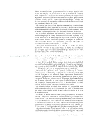 la ciudad a la altura de los ojos 153
rebote contra las fachadas, creando así un altísimo nivel de ruido constan-
te que hace que sea muy difícil mantener una conversación. Es necesario
gritar para que los interlocutores se escuchen, hablarse al oído y reducir
la distancia al mínimo. Muchas veces, se debe completar la información
inﬁriendo lo que el otro dice y tratando de leerle los labios. Cualquier tipo
de intercambio signiﬁcativo es imposible y, además, los fuertes ruidos son
una fuente permanente de estrés.
Las personas que viven en esta clase de entornos ya están tan acostumbra-
das a este escenario que ni siquiera se dan cuenta de cómo la situación ha ido
gradualmente empeorando.Mantener una conversación por teléfono móvil
en la calle solo puede realizarse si uno se cubre con la mano el otro oído.
En estas urbes dominadas por el ruido, los parques, las vías libres de
automóviles y las plazas son los únicos lugares donde aún es posible escu-
charse unos a otros. De golpe, se puede escuchar el sonido de la gente y
de la actividad humana. Los músicos y los artistas callejeros se amontonan
sobre las veredas de estas zonas peatonales, ya que sus actividades son
imposibles de realizar en otras partes de la ciudad.
Al reducir el tránsito automotor en las calles de una ciudad, o al menos
disminuir la velocidad de circulación, uno de los efectos más beneﬁciosos
que se logra es bajar el nivel de ruido, haciendo que la comunicación entre
las personas se vuelva posible nuevamente.
Un nivel de ruido de 60 decibeles (dB) es considerado el máximo acepta-
ble si se pretende que las personas puedan desarrollar una conversación
óptima y variada, a una distancia normal.
A partir de este umbral, el oído humano siente cada aumento de 8 dB
como si el nivel de ruido se hubiera duplicado. Esto quiere decir que, para
una persona, un registro de 68 dB es percibido como si escuchara 120 dB,
y 76 dB equivale a un nivel de ruido de hasta cuatro veces 60 dB.15
La Escuela de Arquitectura de la Academia Real Danesa de Arte con-
dujo un estudio en Burano, un pequeño enclave peatonal en la zona del
Lago de Venecia, y en una calle vehicular en Copenhague, donde analizó
cómo era la relación entre la comunicación y el nivel de ruido en ambos
escenarios.16
En Burano se registraron 52 dB en una calle chica y 63 dB en
una de las vías principales. Se observa que el ruido de fondo en la senda
más importante es casi el doble del que hay en la más pequeña. En los dos
casos, el nivel de ruido se mantuvo relativamente constante.
En ambos escenarios es posible llevar adelante una conversación agra-
dable, inclusive a una distancia considerable. Las charlas se desarrollan sin
percances a lo largo de los canales de la ciudad, en las calles o en las esca-
leras de los ediﬁcios.
En el caso de la calle vehicular de Copenhague, se registró un nivel de
ruido de 72 dB con una intensidad de tráﬁco normal.Esa ﬁgura trepaba hasta
los 84 dB cuando circulaban autobuses y camiones. Esos 72 dB representan
un nivel de hasta cuatro veces superior que el medido en calles peatonales.
En esta clase de escenario es muy difícil entablar una conversación, y por lo
general solo se establecen intercambios que constan de pocas palabras,que
se dan durante los cortos períodos en que no hay automóviles en la calle.
Se pueden encontrar niveles de ruido entre 60 dB y 65 dB en numero-
sas calles libres de automóviles donde se desarrollan algunas actividades
comunicación y nivel de ruido
 