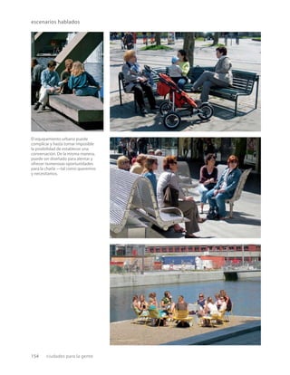 154 ciudades para la gente
escenarios hablados
El equipamiento urbano puede
complicar y hasta tornar imposible
la posibilidad de establecer una
conversación. De la misma manera,
puede ser diseñado para alentar y
ofrecer numerosas oportunidades
para la charla —tal como queremos
y necesitamos.
 