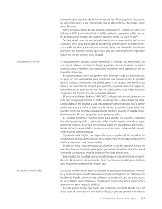 la ciudad a la altura de los ojos 155
humanas, que resultan de la sumatoria de los niños jugando, los pasos,
las conversaciones y las resonancias que se dan entre las fachadas, entre
otros factores.
Otros estudios sobre la vida urbana, realizados en Londres en 2004, en
Sidney en 2007 y en Nueva York en 2008, revelaron que en las calles centra-
les se registraron niveles de ruido en el orden de los 72 dB a 75 dB.17
Se descubrió que era complicado iniciar una conversación en las tres
ciudades. En el caso particular de Londres, la combinación de calles estre-
chas, ediﬁcios altos y los ruidosos motores diesel que tienen los autobuses
provocan un ámbito sonoro que hace que sea prácticamente imposible
hablar en ciertos tramos de la ciudad.
El equipamiento urbano puede contribuir a facilitar los encuentros en
el espacio urbano. Los bancos largos y parejos, donde la gente se sienta
hombro contra hombro, son aptos para mantener una separación de un
brazo de distancia.
Estas banquetas sirven para preservar la esfera privada y la distancia jus-
ta, pero no son adecuadas para mantener una conversación. Es posible
girar la cabeza y empezar una charla, pero si un grupo, una familia con
hijos o un conjunto de amigos, por ejemplo, quisiera mantener algún in-
tercambio, estos asientos no son los más adecuados. Una mejor solución
es agrupar los bancos en una “zona para charlar”.
El arquitecto Ralph Erskine (1914-2005) trabajaba sistemáticamente con
este tipo de agrupamientos en todos sus proyectos. Lo que hacía era colo-
car dos bancos en ángulo, y una mesa pequeña entre ambos. Así, la gente
podía sentarse y charlar, o bien usar la mesita. Y debido a que están dis-
puestos de forma abierta, cada banqueta también puede ser usada indivi-
dualmente en el caso de que los usen personas solas.
Es posible encontrar buenos sitios para charlar en aquellas ciudades
donde el espacio público cuenta con sillas móviles como parte de su equi-
pamiento urbano. Este tipo de iniciativa nació en los parques parisinos, y
desde ahí se ha extendido a numerosas otras zonas urbanas del mundo,
tanto nuevas como antiguas.
Siguiendo esta lógica, no sorprende que un pedestal, sin respaldo de
ningún tipo, sea la última opción en la cual sentarse si lo que se quiere es
iniciar y mantener una conversación.
Puede ser muy frustrante para una familia tratar de sentarse juntos en
asientos de este tipo que, para peor, generalmente están ubicados en el
centro de un espacio, lejos de cualquier fachada protectora.
Los arquitectos muchas veces consideran que estos elementos son acor-
des con la arquitectura propuesta, pero no proveen condiciones óptimas
para encuentros urbanos de ningún tipo.
La ciudad también es el escenario donde se producen encuentros, musica-
les y de otros tipos, donde diversos intérpretes comparten sus talentos con
los demás. Puede ser un artista callejero, un malabarista o un actor, todas
las actividades son coloridas y constituyen manifestaciones importantes
que ocurren en el espacio público.
En este punto, tengo que hacer una confesión personal. Desde hace 30
años toco el trombón en una banda de jazz que se presenta en ﬁestas
paisaje para charlar
encuentros musicales
 