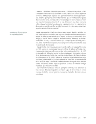 la ciudad a la altura de los ojos 157
callejeras, carnavales, inauguraciones varias y conciertos de góspel. Es fas-
cinante tocar en diversos puntos de la ciudad y descubrir cuánto depende
la música del lugar y el espacio. Una gran extensión de césped, por ejem-
plo, absorbe gran parte del sonido, mientras que el viento se encarga de
dispersar otro tanto, por lo que tocar en este tipo de escenario deviene en
una experiencia decepcionante. A su vez, al tocar en una plaza o en una
calle antigua, la música levanta vuelo, especialmente si el espacio tiene
dimensiones acordes con los sentidos humanos. En estos casos, ¡ocurre un
genuino acontecimiento musical!
Hablar acerca de la ciudad como lugar de encuentro signiﬁca también ha-
blar sobre las oportunidades que hay para los intercambios democráticos,
donde la gente puede expresar su alegría, su dolor, su entusiasmo o su
enojo, ya sea en ﬁestas callejeras, manifestaciones, desﬁles o reuniones.
Junto a los cruces y a los encuentros cara a cara que se dan entre perso-
nas, estas manifestaciones conjuntas son prerrequisitos importantes para
el sostén de la democracia.
Las protestas silenciosas que recorrieron las calles de Leipzig, Alemania,
en 1989, fueron un punto de partida para el ﬁnal de la Guerra Fría. Las mar-
chas estudiantiles, que se llevaron a cabo todos los lunes de 1996 y de 1997
en las calles de Belgrado, fueron fundamentales para el restablecimiento
de la democracia en Serbia. Las marchas de las Madres de Plaza de Mayo
en protesta por la dictadura militar de Argentina, que se llevaron a cabo
todos los jueves desde 1977 hasta la fecha, en torno a la pirámide central
de la Plaza de Mayo, también es un ejemplo de cuán signiﬁcativo pueden
ser los encuentros en los espacios públicos, cuando se trata de corregir
injusticias que afectan al pueblo.
La historia mundial está llena de ejemplos similares, que refuerzan la
importancia del espacio público como un lugar de encuentro en varios
niveles, desde las conversaciones mundanas hasta las demostraciones
populares.
encuentros democráticos
en todos los niveles
 