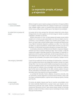 158 ciudades para la gente
4.5
La expresión propia, el juego
y el ejercicio
nuevos tiempos
— nuevas actividades
la ciudad como un parque de
juegos
más energía y creatividad
en buen estado
— por mucho años
Alentar a la gente a que se exprese, juegue y se ejercite en el espacio público
es un objetivo importante dentro de cualquier iniciativa que se proponga
crear ciudades vitales y sanas. La cuestión de las urbes sanas es particular-
mente nueva y reﬂeja ciertos cambios que se han dado en las sociedades.
Los juegos de los niños siempre han sido parte integral de la vida urbana.
Antiguamente, los niños jugaban en el mismo lugar en donde sus padres
trabajaban y atendían sus asuntos.
Venecia, para tomar un caso, no tiene parques de juegos ya que toda la
ciudad es en sí misma un gran patio lúdico. Los chicos se trepan a los mo-
numentos y a las escalinatas y juegan a los costados de los canales. Si no
tienen con quien jugar, siempre pueden patear una pelota de fútbol ya que
nunca falta el transeúnte dispuesto a pelotear con ellos. Si un niño envía
un balón a un grupo de peatones, siempre habrá al menos uno que se la
devolverá, un intercambio que puede extenderse a lo largo de las horas.
Los dictados urbanísticos del Movimiento Moderno requieren obligato-
riamente que haya un parque infantil que diga: “aquí se juega”. La idea de
implementar lugares especiales donde los niños jueguen se expandió rá-
pidamente entre los países occidentales, donde la especialización y la ins-
titucionalización son la regla. En estos, las escuelas cuentan con extensos
programas de actividades, y los padres están ocupados y trabajan mucho.
A partir de la masiﬁcación de las tecnologías de información y comunica-
ción, los adultos ahora tienen más trabajo pero también cuentan con mayor
tiempo libre. Si se mira esta cuestión desde una perspectiva más amplia, se
verá que en realidad cuentan con mucho más tiempo libre. Esto libera ener-
gía que puede ser volcada a otras actividades, más recreativas y creativas,
que muchas veces se desarrollan en las calles, veredas y plazas. Una gran
ola de creatividad se ha desatado sobre nuestras ciudades: se ve más gente
que baila, canta y hace ejercicio en el espacio público.
La cantidad de festivales, ﬁestas callejeras, encuentros culturales, días
sin automóvil y eventos deportivos aumenta todo el tiempo y atrae cada
vez mayor cantidad de público. La gente tiene energía que gastar y tiempo
para hacerlo.
El número de adultos mayores que hay en nuestras comunidades crece
de modo sostenido. Representan un grupo nuevo, que requiere una in-
fraestructura particular para poder moverse cómodamente. Necesitan
mantenerse físicamente activos, hacer paseos largos, probar la Caminata
Nórdica* y andar en bicicleta. La idea es que se mantengan en buen estado
físico por mucho tiempo.
 