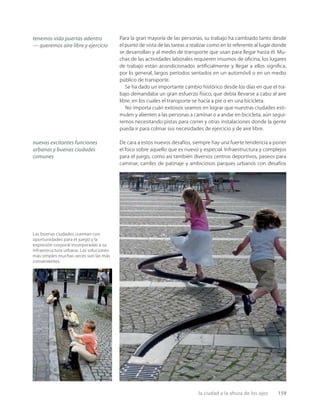 la ciudad a la altura de los ojos 159
tenemos vida puertas adentro
— queremos aire libre y ejercicio
nuevas excitantes funciones
urbanas y buenas ciudades
comunes
Las buenas ciudades cuentan con
oportunidades para el juego y la
expresión corporal incorporadas a su
infraestructura urbana. Las soluciones
más simples muchas veces son las más
convenientes.
Para la gran mayoría de las personas, su trabajo ha cambiado tanto desde
el punto de vista de las tareas a realizar como en lo referente al lugar donde
se desarrollan y al medio de transporte que usan para llegar hasta él. Mu-
chas de las actividades laborales requieren insumos de oﬁcina, los lugares
de trabajo están acondicionados artiﬁcialmente y llegar a ellos signiﬁca,
por lo general, largos períodos sentados en un automóvil o en un medio
público de transporte.
Se ha dado un importante cambio histórico desde los días en que el tra-
bajo demandaba un gran esfuerzo físico, que debía llevarse a cabo al aire
libre, en los cuales el transporte se hacía a pie o en una bicicleta.
No importa cuán exitosos seamos en lograr que nuestras ciudades esti-
mulen y alienten a las personas a caminar o a andar en bicicleta, aún segui-
remos necesitando pistas para correr y otras instalaciones donde la gente
pueda ir para colmar sus necesidades de ejercicio y de aire libre.
De cara a estos nuevos desafíos, siempre hay una fuerte tendencia a poner
el foco sobre aquello que es nuevo y especial. Infraestructura y complejos
para el juego, como así también diversos centros deportivos, paseos para
caminar, carriles de patinaje y ambiciosos parques urbanos con desafíos
 