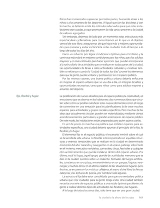la ciudad a la altura de los ojos 161
físicos han comenzado a aparecer por todas partes, buscando atraer a los
niños y a los amantes de los deportes. Al igual que con las bicicletas y con
la marcha, se deberán emitir los estímulos adecuados para que estas insta-
laciones sean usadas, ya que promueven la vida sana y proveen a la ciudad
de valiosos agregados.
Sin embargo, dejemos de lado por un momento estas estructuras más
espectaculares y llamativas para concentrarnos en lo que es el objetivo
central de este libro: asegurarnos de que haya más y mejores oportunida-
des para caminar y andar en bicicleta en las ciudades todo el tiempo, a lo
largo de todos los días del año.
Hacer un esfuerzo por lograr condiciones óptimas para el ciclismo y la
caminata redundará en mejores condiciones para los niños, para los adultos
mayores y en más estímulos para hacer ejercicios que puedan incorporarse
a la rutina diaria de actividades que se realizan en todas partes de la ciudad.
Las oportunidades de llevar a cabo actividades culturales y creativas tam-
bién se refuerzan cuando la “ciudad de todos los días” provee los elementos
para que la gente pueda sentarse y permanecer en el espacio público.
Por las mismas razones, una buena política urbana debería enfocarse
en mejorar el espacio urbano que se usa día a día, en integrar desafíos y
oportunidades recreativas, tanto para niños como para adultos mayores y
amantes del deporte.
La proliferación de nuevos desafíos para el espacio público,la creatividad y el
entusiasmo que se observa en los habitantes y las numerosas ideas que circu-
lan sobre cómo se podrían satisfacer estas nuevas demandas corren el riesgo
de convertirse en una tentación para los planiﬁcadores: la de crear muchos
espacios para actividades y grupos sociales especíﬁcos. Pero muchas de las
ideas que actualmente circulan pueden ser materializadas, mediante ciertos
acondicionamientos particulares, a grandes extensiones de espacio público.
De este modo,las instalaciones están preparadas para quien quiera usarlas.
En vez de poner en marcha una política que enfatice espacios para ac-
tividades especíﬁcas, una ciudad debería apuntar al principio de lo ﬁjo, lo
ﬂexible y lo fugaz.
El elemento ﬁjo es el espacio público, el escenario inmóvil sobre el cual
se desarrolla la vida urbana. Lo ﬂexible está corporizado en aquellas estruc-
turas y eventos temporales que se realizan en la ciudad en determinado
momento del año: natación y navegación en el verano, patinaje sobre hielo
en el invierno, mercados navideños, carnavales, circos, festivales y cualquier
otro acontecimiento que pueda instalarse dentro del espacio urbano. Por
último, está lo fugaz, aquel grupo grande de actividades menores que se
dan en la ciudad: eventos sobre un malecón, festivales de fuegos artiﬁcia-
les, conciertos en una plaza, entretenimiento en un parque, fogatas vera-
niegas y muchos otros. En el último eslabón de las situaciones fugaces pero
festivas, se encuentran los músicos callejeros, el teatro al aire libre, las ﬁestas
callejeras y las lecturas de poesía, por nombrar solo algunas.
La estructura ﬁja debe estar consolidada para que una verdadera política
urbana que cree ciudades para la gente tenga éxito. Una ciudad también
necesita una serie de espacios públicos a una escala óptima que aliente a la
gente a realizar distintos tipos de actividades: las ﬂexibles y las fugaces.
A lo largo de todos los otros días, solo tiene que ser una gran ciudad.
ﬁjo, ﬂexible y fugaz
 