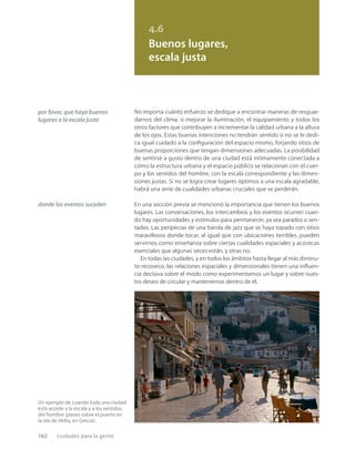 162 ciudades para la gente
Un ejemplo de cuando toda una ciudad
está acorde a la escala y a los sentidos
del hombre (paseo sobre el puerto en
la isla de Hidra, en Grecia).
4.6
Buenos lugares,
escala justa
por favor, que haya buenos
lugares a la escala justa
donde los eventos suceden
No importa cuánto esfuerzo se dedique a encontrar maneras de resguar-
darnos del clima, o mejorar la iluminación, el equipamiento y todos los
otros factores que contribuyen a incrementar la calidad urbana a la altura
de los ojos. Estas buenas intenciones no tendrán sentido si no se le dedi-
ca igual cuidado a la conﬁguración del espacio mismo, forjando sitios de
buenas proporciones que tengan dimensiones adecuadas. La posibilidad
de sentirse a gusto dentro de una ciudad está íntimamente conectada a
cómo la estructura urbana y el espacio público se relacionan con el cuer-
po y los sentidos del hombre, con la escala correspondiente y las dimen-
siones justas. Si no se logra crear lugares óptimos a una escala agradable,
habrá una serie de cualidades urbanas cruciales que se perderán.
En una sección previa se mencionó la importancia que tienen los buenos
lugares. Las conversaciones, los intercambios y los eventos ocurren cuan-
do hay oportunidades y estímulos para permanecer, ya sea parados o sen-
tados. Las peripecias de una banda de jazz que se haya topado con sitios
maravillosos donde tocar, al igual que con ubicaciones terribles, pueden
servirnos como enseñanza sobre ciertas cualidades espaciales y acústicas
esenciales que algunas veces están, y otras no.
En todas las ciudades, y en todos los ámbitos hasta llegar al más diminu-
to recoveco, las relaciones espaciales y dimensionales tienen una inﬂuen-
cia decisiva sobre el modo como experimentamos un lugar y sobre nues-
tro deseo de circular y mantenernos dentro de él.
 